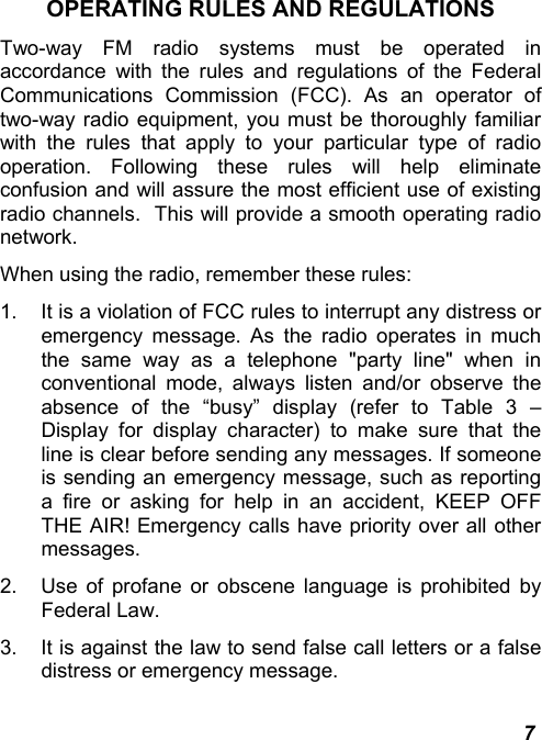  7 OPERATING RULES AND REGULATIONS Two-way FM radio systems must be operated in accordance with the rules and regulations of the Federal Communications Commission (FCC). As an operator of two-way radio equipment, you must be thoroughly familiar with the rules that apply to your particular type of radio operation. Following these rules will help eliminate confusion and will assure the most efficient use of existing radio channels.  This will provide a smooth operating radio network.   When using the radio, remember these rules:  1.  It is a violation of FCC rules to interrupt any distress or emergency message. As the radio operates in much the same way as a telephone &quot;party line&quot; when in conventional mode, always listen and/or observe the absence of the “busy” display (refer to Table 3 – Display for display character) to make sure that the line is clear before sending any messages. If someone is sending an emergency message, such as reporting a fire or asking for help in an accident, KEEP OFF THE AIR! Emergency calls have priority over all other messages. 2.  Use of profane or obscene language is prohibited by Federal Law.  3.  It is against the law to send false call letters or a false distress or emergency message.  
