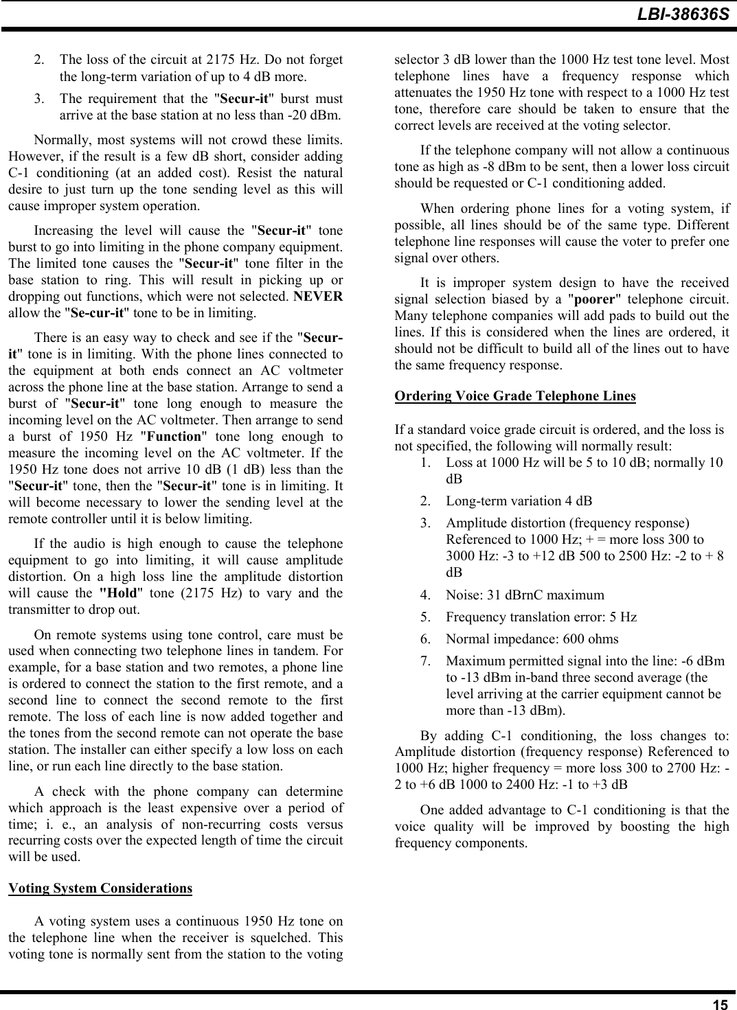 LBI-38636S152. The loss of the circuit at 2175 Hz. Do not forgetthe long-term variation of up to 4 dB more.3. The requirement that the &quot;Secur-it&quot; burst mustarrive at the base station at no less than -20 dBm.Normally, most systems will not crowd these limits.However, if the result is a few dB short, consider addingC-1 conditioning (at an added cost). Resist the naturaldesire to just turn up the tone sending level as this willcause improper system operation.Increasing the level will cause the &quot;Secur-it&quot; toneburst to go into limiting in the phone company equipment.The limited tone causes the &quot;Secur-it&quot; tone filter in thebase station to ring. This will result in picking up ordropping out functions, which were not selected. NEVERallow the &quot;Se-cur-it&quot; tone to be in limiting.There is an easy way to check and see if the &quot;Secur-it&quot; tone is in limiting. With the phone lines connected tothe equipment at both ends connect an AC voltmeteracross the phone line at the base station. Arrange to send aburst of &quot;Secur-it&quot; tone long enough to measure theincoming level on the AC voltmeter. Then arrange to senda burst of 1950 Hz &quot;Function&quot; tone long enough tomeasure the incoming level on the AC voltmeter. If the1950 Hz tone does not arrive 10 dB (1 dB) less than the&quot;Secur-it&quot; tone, then the &quot;Secur-it&quot; tone is in limiting. Itwill become necessary to lower the sending level at theremote controller until it is below limiting.If the audio is high enough to cause the telephoneequipment to go into limiting, it will cause amplitudedistortion. On a high loss line the amplitude distortionwill cause the &quot;Hold&quot; tone (2175 Hz) to vary and thetransmitter to drop out.On remote systems using tone control, care must beused when connecting two telephone lines in tandem. Forexample, for a base station and two remotes, a phone lineis ordered to connect the station to the first remote, and asecond line to connect the second remote to the firstremote. The loss of each line is now added together andthe tones from the second remote can not operate the basestation. The installer can either specify a low loss on eachline, or run each line directly to the base station.A check with the phone company can determinewhich approach is the least expensive over a period oftime; i. e., an analysis of non-recurring costs versusrecurring costs over the expected length of time the circuitwill be used.Voting System ConsiderationsA voting system uses a continuous 1950 Hz tone onthe telephone line when the receiver is squelched. Thisvoting tone is normally sent from the station to the votingselector 3 dB lower than the 1000 Hz test tone level. Mosttelephone lines have a frequency response whichattenuates the 1950 Hz tone with respect to a 1000 Hz testtone, therefore care should be taken to ensure that thecorrect levels are received at the voting selector.If the telephone company will not allow a continuoustone as high as -8 dBm to be sent, then a lower loss circuitshould be requested or C-1 conditioning added.When ordering phone lines for a voting system, ifpossible, all lines should be of the same type. Differenttelephone line responses will cause the voter to prefer onesignal over others.It is improper system design to have the receivedsignal selection biased by a &quot;poorer&quot; telephone circuit.Many telephone companies will add pads to build out thelines. If this is considered when the lines are ordered, itshould not be difficult to build all of the lines out to havethe same frequency response.Ordering Voice Grade Telephone LinesIf a standard voice grade circuit is ordered, and the loss isnot specified, the following will normally result:1. Loss at 1000 Hz will be 5 to 10 dB; normally 10dB2. Long-term variation 4 dB3. Amplitude distortion (frequency response)Referenced to 1000 Hz; + = more loss 300 to3000 Hz: -3 to +12 dB 500 to 2500 Hz: -2 to + 8dB4. Noise: 31 dBrnC maximum5. Frequency translation error: 5 Hz6. Normal impedance: 600 ohms7. Maximum permitted signal into the line: -6 dBmto -13 dBm in-band three second average (thelevel arriving at the carrier equipment cannot bemore than -13 dBm).By adding C-1 conditioning, the loss changes to:Amplitude distortion (frequency response) Referenced to1000 Hz; higher frequency = more loss 300 to 2700 Hz: -2 to +6 dB 1000 to 2400 Hz: -1 to +3 dBOne added advantage to C-1 conditioning is that thevoice quality will be improved by boosting the highfrequency components.