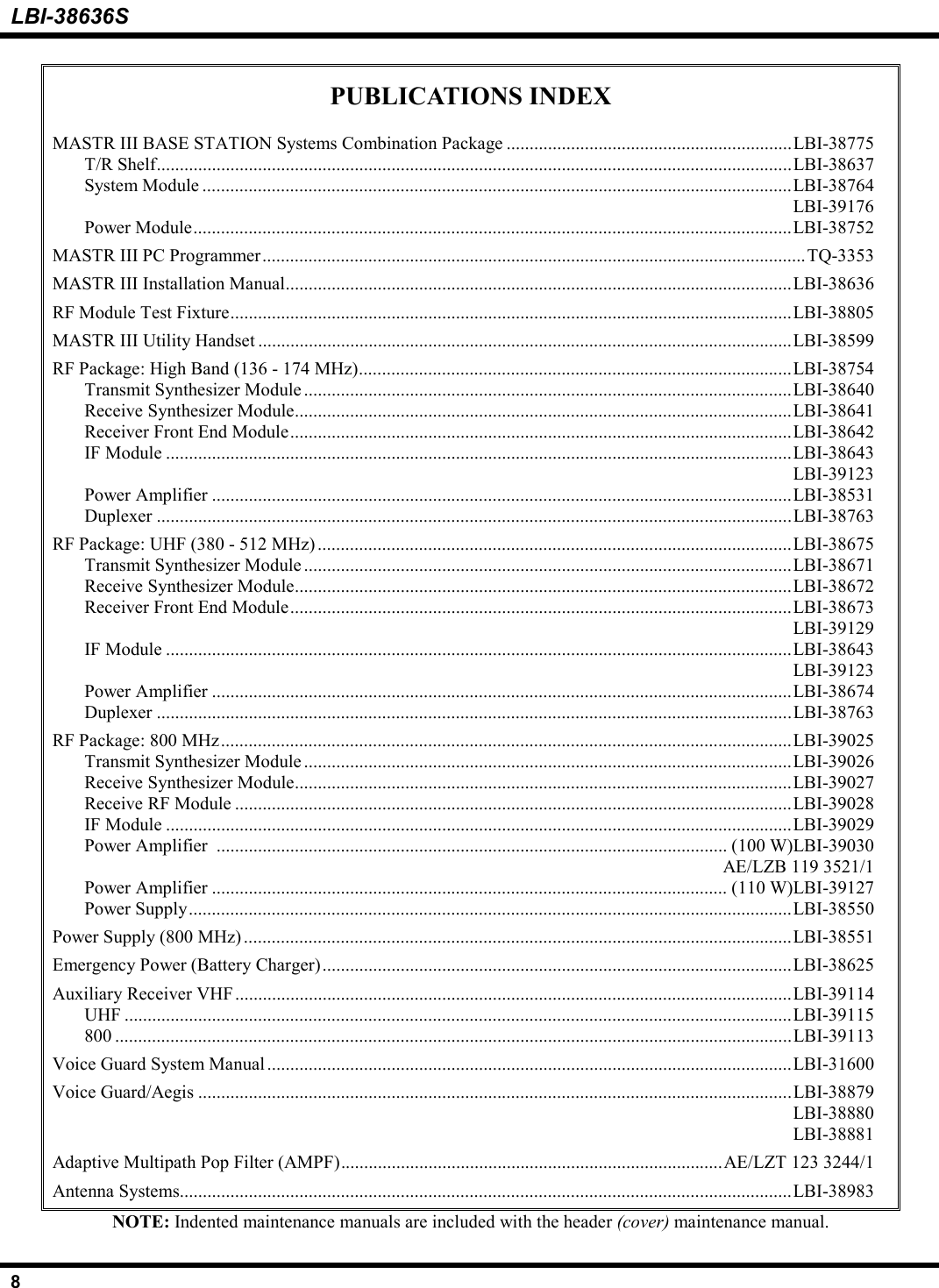 LBI-38636S8PUBLICATIONS INDEXMASTR III BASE STATION Systems Combination Package ..............................................................LBI-38775T/R Shelf..........................................................................................................................................LBI-38637System Module ................................................................................................................................LBI-38764LBI-39176Power Module..................................................................................................................................LBI-38752MASTR III PC Programmer......................................................................................................................TQ-3353MASTR III Installation Manual..............................................................................................................LBI-38636RF Module Test Fixture..........................................................................................................................LBI-38805MASTR III Utility Handset ....................................................................................................................LBI-38599RF Package: High Band (136 - 174 MHz)..............................................................................................LBI-38754Transmit Synthesizer Module ..........................................................................................................LBI-38640Receive Synthesizer Module............................................................................................................LBI-38641Receiver Front End Module.............................................................................................................LBI-38642IF Module ........................................................................................................................................LBI-38643LBI-39123Power Amplifier ..............................................................................................................................LBI-38531Duplexer ..........................................................................................................................................LBI-38763RF Package: UHF (380 - 512 MHz) .......................................................................................................LBI-38675Transmit Synthesizer Module ..........................................................................................................LBI-38671Receive Synthesizer Module............................................................................................................LBI-38672Receiver Front End Module.............................................................................................................LBI-38673LBI-39129IF Module ........................................................................................................................................LBI-38643LBI-39123Power Amplifier ..............................................................................................................................LBI-38674Duplexer ..........................................................................................................................................LBI-38763RF Package: 800 MHz............................................................................................................................LBI-39025Transmit Synthesizer Module ..........................................................................................................LBI-39026Receive Synthesizer Module............................................................................................................LBI-39027Receive RF Module .........................................................................................................................LBI-39028IF Module ........................................................................................................................................LBI-39029Power Amplifier  ............................................................................................................... (100 W)LBI-39030AE/LZB 119 3521/1Power Amplifier ................................................................................................................ (110 W)LBI-39127Power Supply...................................................................................................................................LBI-38550Power Supply (800 MHz) .......................................................................................................................LBI-38551Emergency Power (Battery Charger)......................................................................................................LBI-38625Auxiliary Receiver VHF.........................................................................................................................LBI-39114UHF .................................................................................................................................................LBI-39115800 ...................................................................................................................................................LBI-39113Voice Guard System Manual..................................................................................................................LBI-31600Voice Guard/Aegis .................................................................................................................................LBI-38879LBI-38880LBI-38881Adaptive Multipath Pop Filter (AMPF)...................................................................................AE/LZT 123 3244/1Antenna Systems.....................................................................................................................................LBI-38983NOTE: Indented maintenance manuals are included with the header (cover) maintenance manual.