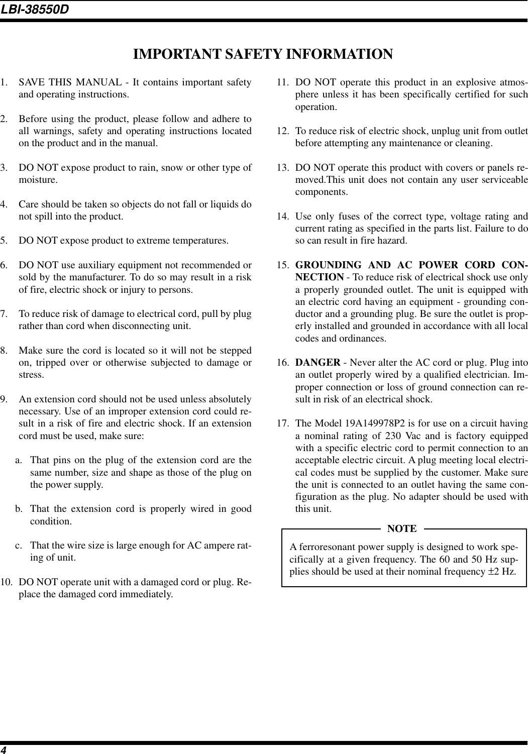 1. SAVE THIS MANUAL - It contains important safetyand operating instructions.2. Before using the product, please follow and adhere toall warnings, safety and operating instructions locatedon the product and in the manual.3. DO NOT expose product to rain, snow or other type ofmoisture.4. Care should be taken so objects do not fall or liquids donot spill into the product.5. DO NOT expose product to extreme temperatures.6. DO NOT use auxiliary equipment not recommended orsold by the manufacturer. To do so may result in a riskof fire, electric shock or injury to persons.7. To reduce risk of damage to electrical cord, pull by plugrather than cord when disconnecting unit.8. Make sure the cord is located so it will not be steppedon, tripped over or otherwise subjected to damage orstress.9. An extension cord should not be used unless absolutelynecessary. Use of an improper extension cord could re-sult in a risk of fire and electric shock. If an extensioncord must be used, make sure:a. That pins on the plug of the extension cord are thesame number, size and shape as those of the plug onthe power supply.b. That the extension cord is properly wired in goodcondition.c. That the wire size is large enough for AC ampere rat-ing of unit.10. DO NOT operate unit with a damaged cord or plug. Re-place the damaged cord immediately.11. DO NOT operate this product in an explosive atmos-phere unless it has been specifically certified for suchoperation.12.  To reduce risk of electric shock, unplug unit from outletbefore attempting any maintenance or cleaning.13. DO NOT operate this product with covers or panels re-moved.This unit does not contain any user serviceablecomponents.14. Use only fuses of the correct type, voltage rating andcurrent rating as specified in the parts list. Failure to doso can result in fire hazard.15. GROUNDING AND AC POWER CORD CON-NECTION - To reduce risk of electrical shock use onlya properly grounded outlet. The unit is equipped withan electric cord having an equipment - grounding con-ductor and a grounding plug. Be sure the outlet is prop-erly installed and grounded in accordance with all localcodes and ordinances.16. DANGER - Never alter the AC cord or plug. Plug intoan outlet properly wired by a qualified electrician. Im-proper connection or loss of ground connection can re-sult in risk of an electrical shock.17. The Model 19A149978P2 is for use on a circuit havinga nominal rating of 230 Vac and is factory equippedwith a specific electric cord to permit connection to anacceptable electric circuit. A plug meeting local electri-cal codes must be supplied by the customer. Make surethe unit is connected to an outlet having the same con-figuration as the plug. No adapter should be used withthis unit.IMPORTANT SAFETY INFORMATIONA ferroresonant power supply is designed to work spe-cifically at a given frequency. The 60 and 50 Hz sup-plies should be used at their nominal frequency ±2 Hz.NOTELBI-38550D4