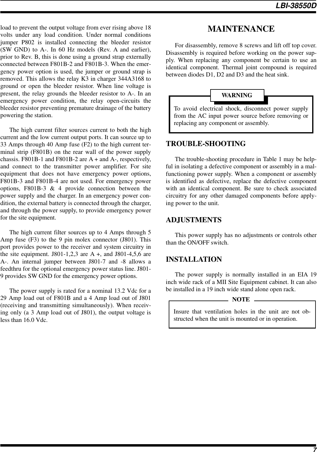 load to prevent the output voltage from ever rising above 18volts under any load condition. Under normal conditionsjumper P802 is installed connecting the bleeder resistor(SW GND) to A-. In 60 Hz models (Rev. A and earlier),prior to Rev. B, this is done using a ground strap externallyconnected between F801B-2 and F801B-3. When the emer-gency power option is used, the jumper or ground strap isremoved. This allows the relay K3 in charger 344A3168 toground or open the bleeder resistor. When line voltage ispresent, the relay grounds the bleeder resistor to A-. In anemergency power condition, the relay open-circuits thebleeder resistor preventing premature drainage of the batterypowering the station.The high current filter sources current to both the highcurrent and the low current output ports. It can source up to33 Amps through 40 Amp fuse (F2) to the high current ter-minal strip (F801B) on the rear wall of the power supplychassis. F801B-1 and F801B-2 are A + and A-, respectively,and connect to the transmitter power amplifier. For siteequipment that does not have emergency power options,F801B-3 and F801B-4 are not used. For emergency poweroptions, F801B-3 &amp; 4 provide connection between thepower supply and the charger. In an emergency power con-dition, the external battery is connected through the charger,and through the power supply, to provide emergency powerfor the site equipment.The high current filter sources up to 4 Amps through 5Amp fuse (F3) to the 9 pin molex connector (J801). Thisport provides power to the receiver and system circuitry inthe site equipment. J801-1,2,3 are A +, and J801-4,5,6 areA-. An internal jumper between J801-7 and -8 allows afeedthru for the optional emergency power status line. J801-9 provides SW GND for the emergency power options.The power supply is rated for a nominal 13.2 Vdc for a29 Amp load out of F801B and a 4 Amp load out of J801(receiving and transmitting simultaneously). When receiv-ing only (a 3 Amp load out of J801), the output voltage isless than 16.0 Vdc.MAINTENANCEFor disassembly, remove 8 screws and lift off top cover.Disassembly is required before working on the power sup-ply. When replacing any component be certain to use anidentical component. Thermal joint compound is requiredbetween diodes D1, D2 and D3 and the heat sink.TROUBLE-SHOOTINGThe trouble-shooting procedure in Table 1 may be help-ful in isolating a defective component or assembly in a mal-functioning power supply. When a component or assemblyis identified as defective, replace the defective componentwith an identical component. Be sure to check associatedcircuitry for any other damaged components before apply-ing power to the unit.ADJUSTMENTSThis power supply has no adjustments or controls otherthan the ON/OFF switch.INSTALLATIONThe power supply is normally installed in an EIA 19inch wide rack of a MII Site Equipment cabinet. It can alsobe installed in a 19 inch wide stand alone open rack.Insure that ventilation holes in the unit are not ob-structed when the unit is mounted or in operation.NOTETo avoid electrical shock, disconnect power supplyfrom the AC input power source before removing orreplacing any component or assembly.To avoid electricalWARNINGLBI-38550D7