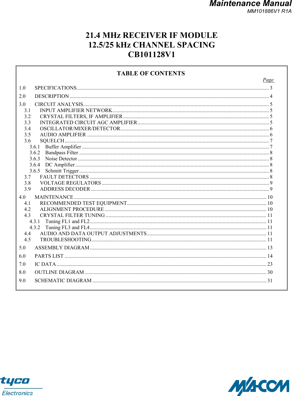 Maintenance ManualMM101886V1 R1A21.4 MHz RECEIVER IF MODULE12.5/25 kHz CHANNEL SPACINGCB101128V1TABLE OF CONTENTS Page 1.0 SPECIFICATIONS................................................................................................................................................. 32.0 DESCRIPTION ...................................................................................................................................................... 43.0 CIRCUIT ANALYSIS............................................................................................................................................ 53.1 INPUT AMPLIFIER NETWORK...................................................................................................................... 53.2 CRYSTAL FILTERS, IF AMPLIFIER.............................................................................................................. 53.3 INTEGRATED CIRCUIT AGC AMPLIFIER................................................................................................... 53.4 OSCILLATOR/MIXER/DETECTOR................................................................................................................ 63.5 AUDIO AMPLIFIER ......................................................................................................................................... 63.6 SQUELCH.......................................................................................................................................................... 73.6.1 Buffer Amplifier ............................................................................................................................................. 73.6.2 Bandpass Filter ............................................................................................................................................... 83.6.3 Noise Detector ................................................................................................................................................ 83.6.4 DC Amplifier .................................................................................................................................................. 83.6.5 Schmitt Trigger............................................................................................................................................... 83.7 FAULT DETECTORS ....................................................................................................................................... 83.8 VOLTAGE REGULATORS .............................................................................................................................. 93.9 ADDRESS DECODER ...................................................................................................................................... 94.0 MAINTENANCE ................................................................................................................................................. 104.1 RECOMMENDED TEST EQUIPMENT......................................................................................................... 104.2 ALIGNMENT PROCEDURE.......................................................................................................................... 104.3 CRYSTAL FILTER TUNING ......................................................................................................................... 114.3.1 Tuning FL1 and FL2..................................................................................................................................... 114.3.2 Tuning FL3 and FL4..................................................................................................................................... 114.4 AUDIO AND DATA OUTPUT ADJUSTMENTS.......................................................................................... 114.5 TROUBLESHOOTING.................................................................................................................................... 115.0 ASSEMBLY DIAGRAM..................................................................................................................................... 136.0 PARTS LIST ........................................................................................................................................................ 147.0 IC DATA .............................................................................................................................................................. 238.0 OUTLINE DIAGRAM......................................................................................................................................... 309.0 SCHEMATIC DIAGRAM ................................................................................................................................... 31