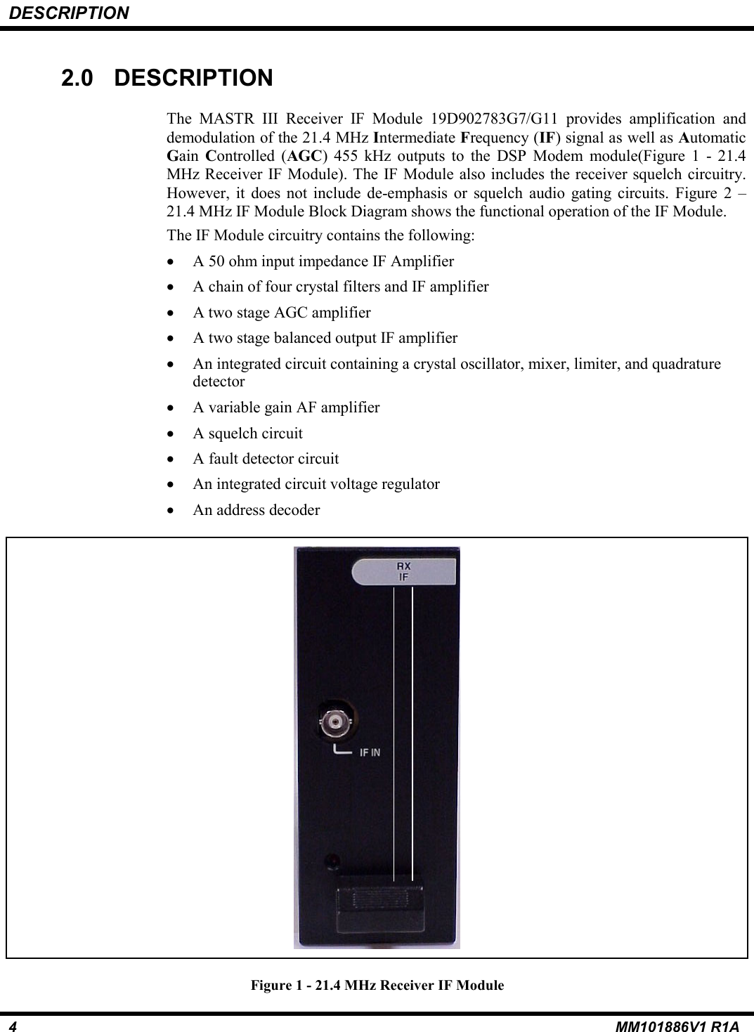 DESCRIPTION4MM101886V1 R1A2.0  DESCRIPTIONThe MASTR III Receiver IF Module 19D902783G7/G11 provides amplification anddemodulation of the 21.4 MHz Intermediate Frequency (IF) signal as well as AutomaticGain  Controlled (AGC) 455 kHz outputs to the DSP Modem module(Figure 1 - 21.4MHz Receiver IF Module). The IF Module also includes the receiver squelch circuitry.However, it does not include de-emphasis or squelch audio gating circuits. Figure 2 &ndash;21.4 MHz IF Module Block Diagram shows the functional operation of the IF Module. The IF Module circuitry contains the following:&bull;A 50 ohm input impedance IF Amplifier&bull;A chain of four crystal filters and IF amplifier&bull; A two stage AGC amplifier&bull; A two stage balanced output IF amplifier&bull;An integrated circuit containing a crystal oscillator, mixer, limiter, and quadraturedetector&bull;A variable gain AF amplifier&bull;A squelch circuit&bull;A fault detector circuit&bull;An integrated circuit voltage regulator&bull;An address decoderFigure 1 - 21.4 MHz Receiver IF Module