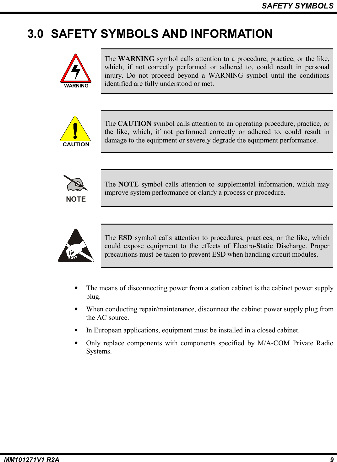 SAFETY SYMBOLSMM101271V1 R2A 93.0  SAFETY SYMBOLS AND INFORMATIONWARNINGThe WARNING symbol calls attention to a procedure, practice, or the like,which, if not correctly performed or adhered to, could result in personalinjury. Do not proceed beyond a WARNING symbol until the conditionsidentified are fully understood or met.CAUTIONThe CAUTION symbol calls attention to an operating procedure, practice, orthe like, which, if not performed correctly or adhered to, could result indamage to the equipment or severely degrade the equipment performance.NOTEThe NOTE symbol calls attention to supplemental information, which mayimprove system performance or clarify a process or procedure.The ESD symbol calls attention to procedures, practices, or the like, whichcould expose equipment to the effects of Electro-Static  Discharge. Properprecautions must be taken to prevent ESD when handling circuit modules.• The means of disconnecting power from a station cabinet is the cabinet power supplyplug.• When conducting repair/maintenance, disconnect the cabinet power supply plug fromthe AC source.• In European applications, equipment must be installed in a closed cabinet.• Only replace components with components specified by M/A-COM Private RadioSystems.