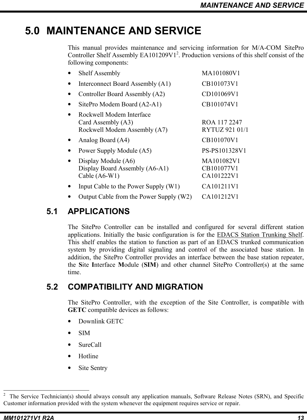 MAINTENANCE AND SERVICEMM101271V1 R2A 135.0 MAINTENANCE AND SERVICEThis manual provides maintenance and servicing information for M/A-COM SiteProController Shelf Assembly EA101209V12. Production versions of this shelf consist of thefollowing components:• Shelf Assembly MA101080V1• Interconnect Board Assembly (A1) CB101073V1• Controller Board Assembly (A2) CD101069V1• SitePro Modem Board (A2-A1) CB101074V1• Rockwell Modem InterfaceCard Assembly (A3) ROA 117 2247Rockwell Modem Assembly (A7) RYTUZ 921 01/1• Analog Board (A4) CB101070V1• Power Supply Module (A5) PS-PS101328V1• Display Module (A6) MA101082V1Display Board Assembly (A6-A1) CB101077V1Cable (A6-W1) CA101222V1• Input Cable to the Power Supply (W1) CA101211V1• Output Cable from the Power Supply (W2) CA101212V15.1 APPLICATIONSThe SitePro Controller can be installed and configured for several different stationapplications. Initially the basic configuration is for the EDACS Station Trunking Shelf.This shelf enables the station to function as part of an EDACS trunked communicationsystem by providing digital signaling and control of the associated base station. Inaddition, the SitePro Controller provides an interface between the base station repeater,the  Site  Interface  Module (SIM) and other channel SitePro Controller(s) at the sametime.5.2 COMPATIBILITY AND MIGRATIONThe SitePro Controller, with the exception of the Site Controller, is compatible withGETC compatible devices as follows:• Downlink GETC• SIM• SureCall• Hotline• Site Sentry                                                          2  The Service Technician(s) should always consult any application manuals, Software Release Notes (SRN), and SpecificCustomer information provided with the system whenever the equipment requires service or repair.