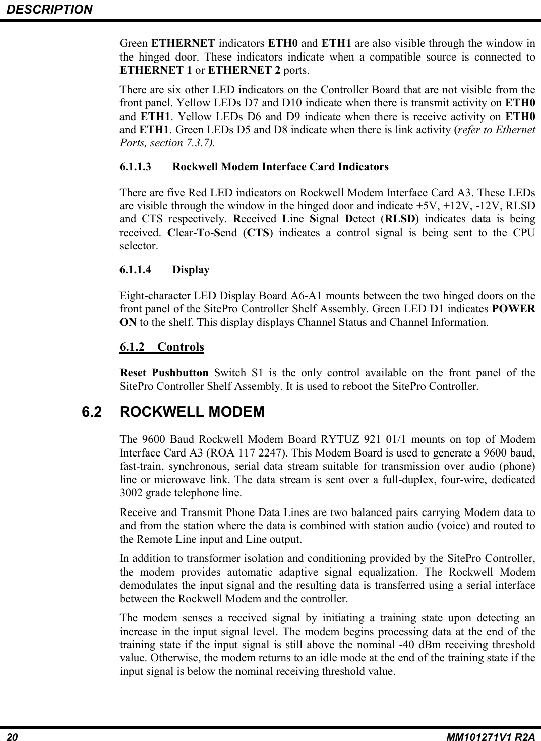 DESCRIPTION20 MM101271V1 R2AGreen ETHERNET indicators ETH0 and ETH1 are also visible through the window inthe hinged door. These indicators indicate when a compatible source is connected toETHERNET 1 or ETHERNET 2 ports.There are six other LED indicators on the Controller Board that are not visible from thefront panel. Yellow LEDs D7 and D10 indicate when there is transmit activity on ETH0and ETH1. Yellow LEDs D6 and D9 indicate when there is receive activity on ETH0and ETH1. Green LEDs D5 and D8 indicate when there is link activity (refer to EthernetPorts, section 7.3.7).6.1.1.3 Rockwell Modem Interface Card IndicatorsThere are five Red LED indicators on Rockwell Modem Interface Card A3. These LEDsare visible through the window in the hinged door and indicate +5V, +12V, -12V, RLSDand CTS respectively. Received  Line  Signal  Detect (RLSD) indicates data is beingreceived.  Clear-To-Send (CTS) indicates a control signal is being sent to the CPUselector.6.1.1.4 DisplayEight-character LED Display Board A6-A1 mounts between the two hinged doors on thefront panel of the SitePro Controller Shelf Assembly. Green LED D1 indicates POWERON to the shelf. This display displays Channel Status and Channel Information.6.1.2 ControlsReset Pushbutton Switch S1 is the only control available on the front panel of theSitePro Controller Shelf Assembly. It is used to reboot the SitePro Controller.6.2 ROCKWELL MODEMThe 9600 Baud Rockwell Modem Board RYTUZ 921 01/1 mounts on top of ModemInterface Card A3 (ROA 117 2247). This Modem Board is used to generate a 9600 baud,fast-train, synchronous, serial data stream suitable for transmission over audio (phone)line or microwave link. The data stream is sent over a full-duplex, four-wire, dedicated3002 grade telephone line.Receive and Transmit Phone Data Lines are two balanced pairs carrying Modem data toand from the station where the data is combined with station audio (voice) and routed tothe Remote Line input and Line output.In addition to transformer isolation and conditioning provided by the SitePro Controller,the modem provides automatic adaptive signal equalization. The Rockwell Modemdemodulates the input signal and the resulting data is transferred using a serial interfacebetween the Rockwell Modem and the controller.The modem senses a received signal by initiating a training state upon detecting anincrease in the input signal level. The modem begins processing data at the end of thetraining state if the input signal is still above the nominal -40 dBm receiving thresholdvalue. Otherwise, the modem returns to an idle mode at the end of the training state if theinput signal is below the nominal receiving threshold value.