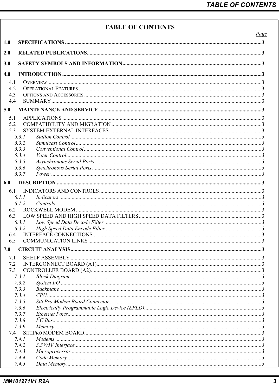 TABLE OF CONTENTSMM101271V1 R2A 3TABLE OF CONTENTSPage1.0 SPECIFICATIONS ................................................................................................................................................32.0 RELATED PUBLICATIONS................................................................................................................................33.0 SAFETY SYMBOLS AND INFORMATION......................................................................................................34.0 INTRODUCTION ..................................................................................................................................................34.1 OVERVIEW.............................................................................................................................................................34.2 OPERATIONAL FEATURES ......................................................................................................................................34.3 OPTIONS AND ACCESSORIES ..................................................................................................................................34.4 SUMMARY..........................................................................................................................................................35.0 MAINTENANCE AND SERVICE .......................................................................................................................35.1 APPLICATIONS ..................................................................................................................................................35.2 COMPATIBILITY AND MIGRATION ..............................................................................................................35.3 SYSTEM EXTERNAL INTERFACES................................................................................................................35.3.1 Station Control ............................................................................................................................................35.3.2 Simulcast Control........................................................................................................................................35.3.3 Conventional Control..................................................................................................................................35.3.4 Voter Control...............................................................................................................................................35.3.5 Asynchronous Serial Ports ..........................................................................................................................35.3.6 Synchronous Serial Ports ............................................................................................................................35.3.7 Power ..........................................................................................................................................................36.0 DESCRIPTION ......................................................................................................................................................36.1 INDICATORS AND CONTROLS.......................................................................................................................36.1.1 Indicators ....................................................................................................................................................36.1.2 Controls.......................................................................................................................................................36.2 ROCKWELL MODEM ........................................................................................................................................36.3 LOW SPEED AND HIGH SPEED DATA FILTERS..........................................................................................36.3.1 Low Speed Data Decode Filter ...................................................................................................................36.3.2 High Speed Data Encode Filter...................................................................................................................36.4 INTERFACE CONNECTIONS ...........................................................................................................................36.5 COMMUNICATION LINKS ...............................................................................................................................37.0 CIRCUIT ANALYSIS............................................................................................................................................37.1 SHELF ASSEMBLY ............................................................................................................................................37.2 INTERCONNECT BOARD (A1).........................................................................................................................37.3 CONTROLLER BOARD (A2).............................................................................................................................37.3.1 Block Diagram ............................................................................................................................................37.3.2 System I/O ...................................................................................................................................................37.3.3 Backplane....................................................................................................................................................37.3.4 CPU.............................................................................................................................................................37.3.5 SitePro Modem Board Connector ...............................................................................................................37.3.6 Electrically Programmable Logic Device (EPLD)......................................................................................37.3.7 Ethernet Ports..............................................................................................................................................37.3.8 I2C Bus.........................................................................................................................................................37.3.9 Memory........................................................................................................................................................37.4 SITEPRO MODEM BOARD..................................................................................................................................37.4.1 Modems .......................................................................................................................................................37.4.2 3.3V/5V Interface.........................................................................................................................................37.4.3 Microprocessor ...........................................................................................................................................37.4.4 Code Memory ..............................................................................................................................................37.4.5 Data Memory...............................................................................................................................................3