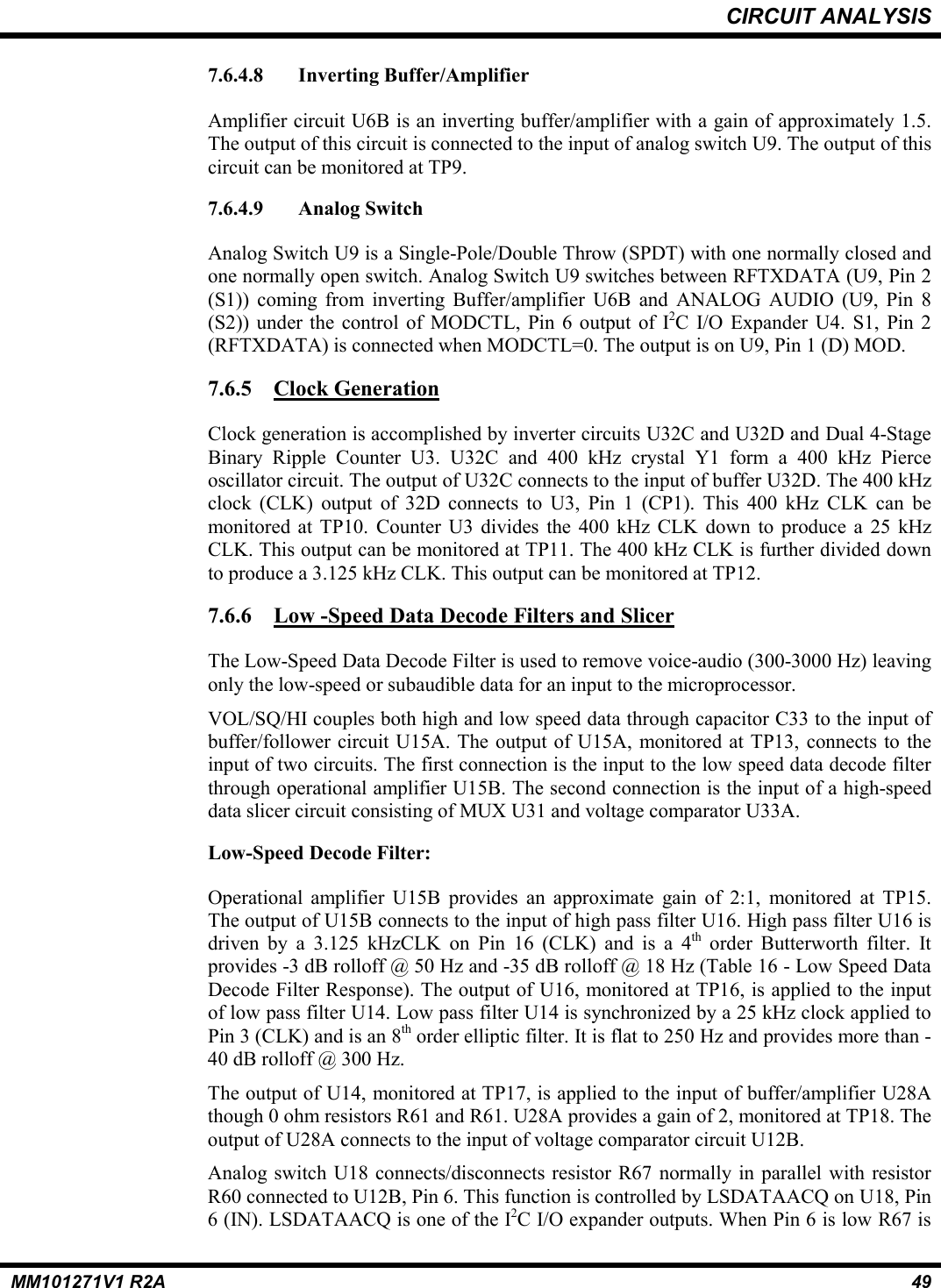 CIRCUIT ANALYSISMM101271V1 R2A 497.6.4.8 Inverting Buffer/AmplifierAmplifier circuit U6B is an inverting buffer/amplifier with a gain of approximately 1.5.The output of this circuit is connected to the input of analog switch U9. The output of thiscircuit can be monitored at TP9.7.6.4.9 Analog SwitchAnalog Switch U9 is a Single-Pole/Double Throw (SPDT) with one normally closed andone normally open switch. Analog Switch U9 switches between RFTXDATA (U9, Pin 2(S1)) coming from inverting Buffer/amplifier U6B and ANALOG AUDIO (U9, Pin 8(S2)) under the control of MODCTL, Pin 6 output of I2C I/O Expander U4. S1, Pin 2(RFTXDATA) is connected when MODCTL=0. The output is on U9, Pin 1 (D) MOD.7.6.5 Clock GenerationClock generation is accomplished by inverter circuits U32C and U32D and Dual 4-StageBinary Ripple Counter U3. U32C and 400 kHz crystal Y1 form a 400 kHz Pierceoscillator circuit. The output of U32C connects to the input of buffer U32D. The 400 kHzclock (CLK) output of 32D connects to U3, Pin 1 (CP1). This 400 kHz CLK can bemonitored at TP10. Counter U3 divides the 400 kHz CLK down to produce a 25 kHzCLK. This output can be monitored at TP11. The 400 kHz CLK is further divided downto produce a 3.125 kHz CLK. This output can be monitored at TP12.7.6.6 Low -Speed Data Decode Filters and SlicerThe Low-Speed Data Decode Filter is used to remove voice-audio (300-3000 Hz) leavingonly the low-speed or subaudible data for an input to the microprocessor.VOL/SQ/HI couples both high and low speed data through capacitor C33 to the input ofbuffer/follower circuit U15A. The output of U15A, monitored at TP13, connects to theinput of two circuits. The first connection is the input to the low speed data decode filterthrough operational amplifier U15B. The second connection is the input of a high-speeddata slicer circuit consisting of MUX U31 and voltage comparator U33A.Low-Speed Decode Filter:Operational amplifier U15B provides an approximate gain of 2:1, monitored at TP15.The output of U15B connects to the input of high pass filter U16. High pass filter U16 isdriven by a 3.125 kHzCLK on Pin 16 (CLK) and is a 4th order Butterworth filter. Itprovides -3 dB rolloff @ 50 Hz and -35 dB rolloff @ 18 Hz (Table 16 - Low Speed DataDecode Filter Response). The output of U16, monitored at TP16, is applied to the inputof low pass filter U14. Low pass filter U14 is synchronized by a 25 kHz clock applied toPin 3 (CLK) and is an 8th order elliptic filter. It is flat to 250 Hz and provides more than -40 dB rolloff @ 300 Hz.The output of U14, monitored at TP17, is applied to the input of buffer/amplifier U28Athough 0 ohm resistors R61 and R61. U28A provides a gain of 2, monitored at TP18. Theoutput of U28A connects to the input of voltage comparator circuit U12B.Analog switch U18 connects/disconnects resistor R67 normally in parallel with resistorR60 connected to U12B, Pin 6. This function is controlled by LSDATAACQ on U18, Pin6 (IN). LSDATAACQ is one of the I2C I/O expander outputs. When Pin 6 is low R67 is