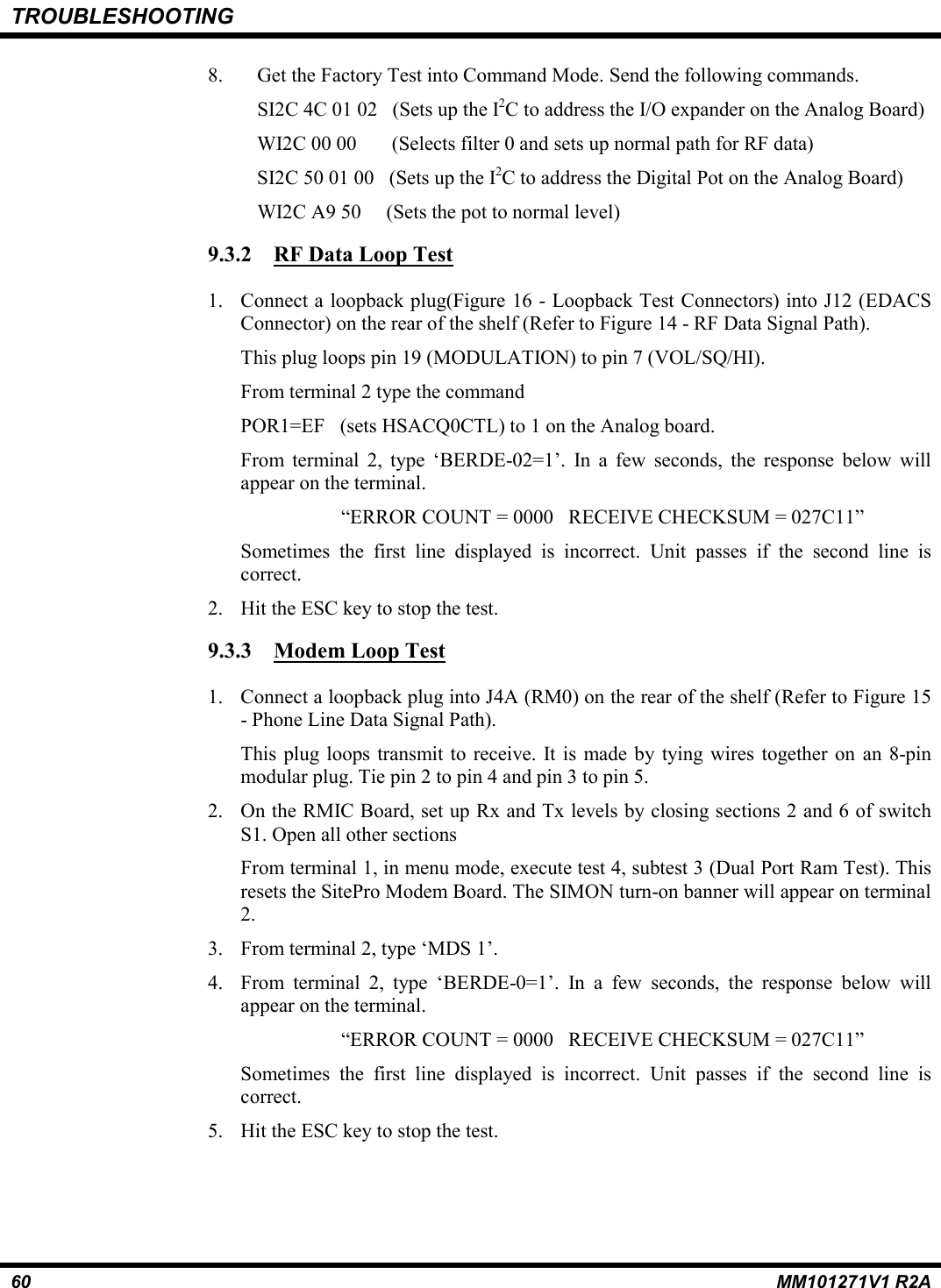 TROUBLESHOOTING60 MM101271V1 R2A8. Get the Factory Test into Command Mode. Send the following commands.SI2C 4C 01 02   (Sets up the I2C to address the I/O expander on the Analog Board)WI2C 00 00       (Selects filter 0 and sets up normal path for RF data)SI2C 50 01 00   (Sets up the I2C to address the Digital Pot on the Analog Board)WI2C A9 50     (Sets the pot to normal level)9.3.2 RF Data Loop Test1. Connect a loopback plug(Figure 16 - Loopback Test Connectors) into J12 (EDACSConnector) on the rear of the shelf (Refer to Figure 14 - RF Data Signal Path).This plug loops pin 19 (MODULATION) to pin 7 (VOL/SQ/HI).From terminal 2 type the commandPOR1=EF   (sets HSACQ0CTL) to 1 on the Analog board.From terminal 2, type ‘BERDE-02=1’. In a few seconds, the response below willappear on the terminal.“ERROR COUNT = 0000   RECEIVE CHECKSUM = 027C11”Sometimes the first line displayed is incorrect. Unit passes if the second line iscorrect.2. Hit the ESC key to stop the test.9.3.3 Modem Loop Test1. Connect a loopback plug into J4A (RM0) on the rear of the shelf (Refer to Figure 15- Phone Line Data Signal Path).This plug loops transmit to receive. It is made by tying wires together on an 8-pinmodular plug. Tie pin 2 to pin 4 and pin 3 to pin 5.2. On the RMIC Board, set up Rx and Tx levels by closing sections 2 and 6 of switchS1. Open all other sectionsFrom terminal 1, in menu mode, execute test 4, subtest 3 (Dual Port Ram Test). Thisresets the SitePro Modem Board. The SIMON turn-on banner will appear on terminal2.3. From terminal 2, type ‘MDS 1’.4. From terminal 2, type ‘BERDE-0=1’. In a few seconds, the response below willappear on the terminal.“ERROR COUNT = 0000   RECEIVE CHECKSUM = 027C11”Sometimes the first line displayed is incorrect. Unit passes if the second line iscorrect.5. Hit the ESC key to stop the test.
