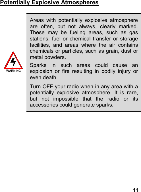 11Potentially Explosive AtmospheresWARNINGAreas with potentially explosive atmosphereare often, but not always, clearly marked.These may be fueling areas, such as gasstations, fuel or chemical transfer or storagefacilities, and areas where the air containschemicals or particles, such as grain, dust ormetal powders.Sparks in such areas could cause anexplosion or fire resulting in bodily injury oreven death.Turn OFF your radio when in any area with apotentially explosive atmosphere. It is rare,but not impossible that the radio or itsaccessories could generate sparks.