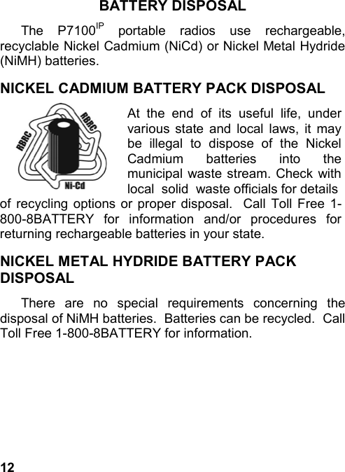 12BATTERY DISPOSALThe P7100IP portable radios use rechargeable,recyclable Nickel Cadmium (NiCd) or Nickel Metal Hydride(NiMH) batteries.NICKEL CADMIUM BATTERY PACK DISPOSALAt the end of its useful life, undervarious state and local laws, it maybe illegal to dispose of the NickelCadmium batteries into themunicipal waste stream. Check withlocal  solid  waste officials for detailsof recycling options or proper disposal.  Call Toll Free 1-800-8BATTERY for information and/or procedures forreturning rechargeable batteries in your state.NICKEL METAL HYDRIDE BATTERY PACKDISPOSALThere are no special requirements concerning thedisposal of NiMH batteries.  Batteries can be recycled.  CallToll Free 1-800-8BATTERY for information.