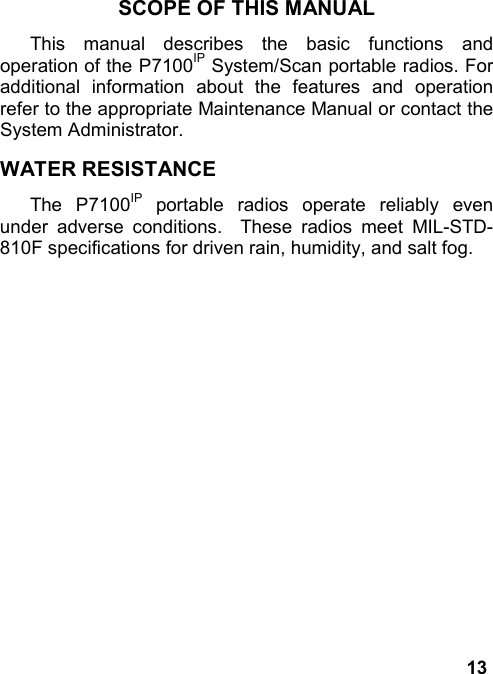 13SCOPE OF THIS MANUALThis manual describes the basic functions andoperation of the P7100IP System/Scan portable radios. Foradditional information about the features and operationrefer to the appropriate Maintenance Manual or contact theSystem Administrator.WATER RESISTANCEThe P7100IP portable radios operate reliably evenunder adverse conditions.  These radios meet MIL-STD-810F specifications for driven rain, humidity, and salt fog.