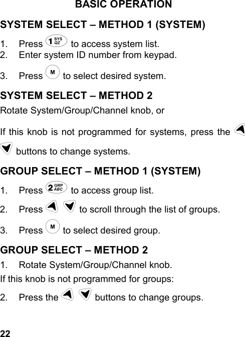 22BASIC OPERATIONSYSTEM SELECT – METHOD 1 (SYSTEM)1. Press 1 to access system list.2.  Enter system ID number from keypad.3. Press m to select desired system.SYSTEM SELECT – METHOD 2Rotate System/Group/Channel knob, orIf this knob is not programmed for systems, press the ud buttons to change systems.GROUP SELECT – METHOD 1 (SYSTEM)1. Press 2 to access group list.2. Press u d to scroll through the list of groups.3. Press m to select desired group.GROUP SELECT – METHOD 21.  Rotate System/Group/Channel knob.If this knob is not programmed for groups:2. Press the u d buttons to change groups.
