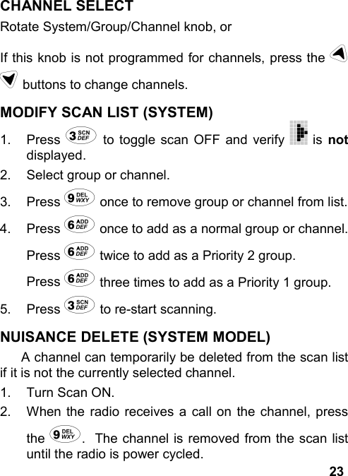 23CHANNEL SELECTRotate System/Group/Channel knob, orIf this knob is not programmed for channels, press the ud buttons to change channels.MODIFY SCAN LIST (SYSTEM)1. Press 3 to toggle scan OFF and verify   is notdisplayed.2.  Select group or channel.3. Press 9 once to remove group or channel from list.4. Press 6 once to add as a normal group or channel.Press 6 twice to add as a Priority 2 group.Press 6 three times to add as a Priority 1 group.5. Press 3 to re-start scanning.NUISANCE DELETE (SYSTEM MODEL)A channel can temporarily be deleted from the scan listif it is not the currently selected channel.1.  Turn Scan ON.2.  When the radio receives a call on the channel, pressthe 9.  The channel is removed from the scan listuntil the radio is power cycled.