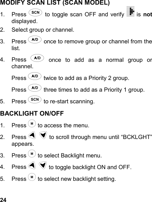 24MODIFY SCAN LIST (SCAN MODEL)1. Press s to toggle scan OFF and verify   is notdisplayed.2.  Select group or channel.3. Press a once to remove group or channel from thelist.4. Press a once to add as a normal group orchannel.Press a twice to add as a Priority 2 group.Press a three times to add as a Priority 1 group.5. Press s to re-start scanning.BACKLIGHT ON/OFF1. Press m to access the menu.2. Press u d to scroll through menu until “BCKLGHT”appears.3. Press m to select Backlight menu.4. Press u d to toggle backlight ON and OFF.5. Press m to select new backlight setting.