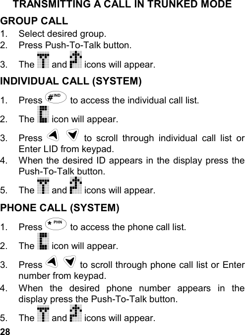 28TRANSMITTING A CALL IN TRUNKED MODEGROUP CALL1.  Select desired group.2. Press Push-To-Talk button.3. The   and   icons will appear.INDIVIDUAL CALL (SYSTEM)1. Press # to access the individual call list.2. The   icon will appear.3. Press u d to scroll through individual call list orEnter LID from keypad.4.  When the desired ID appears in the display press thePush-To-Talk button.5. The   and   icons will appear.PHONE CALL (SYSTEM)1. Press * to access the phone call list.2. The   icon will appear.3. Press u d to scroll through phone call list or Enternumber from keypad.4.  When the desired phone number appears in thedisplay press the Push-To-Talk button.5. The   and   icons will appear.