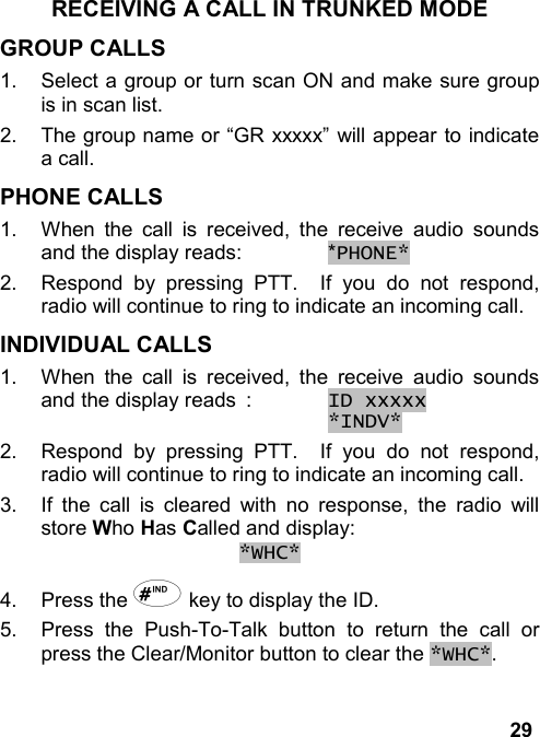 29RECEIVING A CALL IN TRUNKED MODEGROUP CALLS1.  Select a group or turn scan ON and make sure groupis in scan list.2.  The group name or “GR xxxxx” will appear to indicatea call.PHONE CALLS1.  When the call is received, the receive audio soundsand the display reads: *PHONE*2.  Respond by pressing PTT.  If you do not respond,radio will continue to ring to indicate an incoming call.INDIVIDUAL CALLS1.  When the call is received, the receive audio soundsand the display reads : ID xxxxx *INDV*2.  Respond by pressing PTT.  If you do not respond,radio will continue to ring to indicate an incoming call.3.  If the call is cleared with no response, the radio willstore Who Has Called and display:*WHC*4. Press the # key to display the ID.5.  Press the Push-To-Talk button to return the call orpress the Clear/Monitor button to clear the *WHC*.