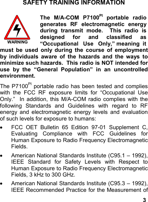 3SAFETY TRAINING INFORMATIONWARNINGThe M/A-COM P7100PI portable radiogenerates RF electromagnetic energyduring transmit mode.  This radio isdesigned for and classified as“Occupational   Use   Only,” meaning  itmust be used only during the course of employmentby individuals aware of the hazards and the ways tominimize such hazards.  This radio is NOT intended foruse by the “General Population” in an uncontrolledenvironment.The P7100PI portable radio has been tested and complieswith the FCC RF exposure limits for “Occupational UseOnly.”  In addition, this M/A-COM radio complies with thefollowing Standards and Guidelines with regard to RFenergy and electromagnetic energy levels and evaluationof such levels for exposure to humans:·  FCC OET Bulletin 65 Edition 97-01 Supplement C,Evaluating Compliance with FCC Guidelines forHuman Exposure to Radio Frequency ElectromagneticFields.·  American National Standards Institute (C95.1 – 1992),IEEE Standard for Safety Levels with Respect toHuman Exposure to Radio Frequency ElectromagneticFields, 3 kHz to 300 GHz.·  American National Standards Institute (C95.3 – 1992),IEEE Recommended Practice for the Measurement of