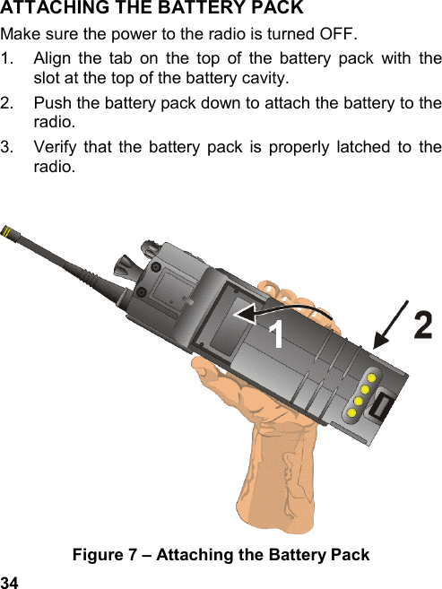 34ATTACHING THE BATTERY PACKMake sure the power to the radio is turned OFF.1.  Align the tab on the top of the battery pack with theslot at the top of the battery cavity.2.  Push the battery pack down to attach the battery to theradio.3.  Verify that the battery pack is properly latched to theradio.Figure 7 – Attaching the Battery Pack