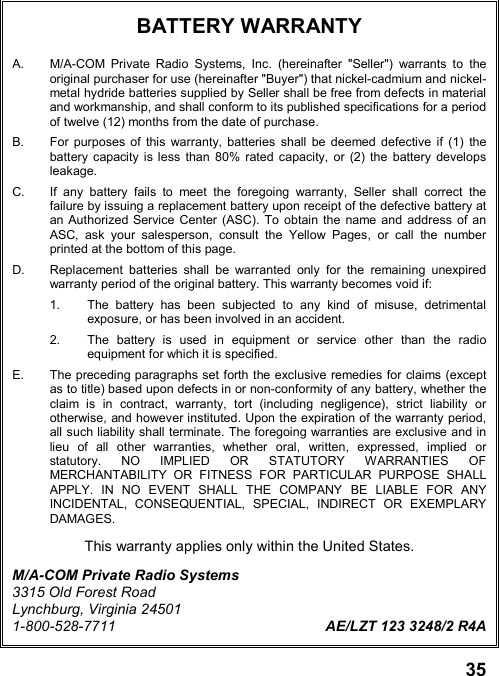 35BATTERY WARRANTYA.  M/A-COM Private Radio Systems, Inc. (hereinafter &quot;Seller&quot;) warrants to theoriginal purchaser for use (hereinafter &quot;Buyer&quot;) that nickel-cadmium and nickel-metal hydride batteries supplied by Seller shall be free from defects in materialand workmanship, and shall conform to its published specifications for a periodof twelve (12) months from the date of purchase.B.  For purposes of this warranty, batteries shall be deemed defective if (1) thebattery capacity is less than 80% rated capacity, or (2) the battery developsleakage.C.  If any battery fails to meet the foregoing warranty, Seller shall correct thefailure by issuing a replacement battery upon receipt of the defective battery atan Authorized Service Center (ASC). To obtain the name and address of anASC, ask your salesperson, consult the Yellow Pages, or call the numberprinted at the bottom of this page.D.  Replacement batteries shall be warranted only for the remaining unexpiredwarranty period of the original battery. This warranty becomes void if:1.  The battery has been subjected to any kind of misuse, detrimentalexposure, or has been involved in an accident.2.  The battery is used in equipment or service other than the radioequipment for which it is specified.E.  The preceding paragraphs set forth the exclusive remedies for claims (exceptas to title) based upon defects in or non-conformity of any battery, whether theclaim is in contract, warranty, tort (including negligence), strict liability orotherwise, and however instituted. Upon the expiration of the warranty period,all such liability shall terminate. The foregoing warranties are exclusive and inlieu of all other warranties, whether oral, written, expressed, implied orstatutory. NO IMPLIED OR STATUTORY WARRANTIES OFMERCHANTABILITY OR FITNESS FOR PARTICULAR PURPOSE SHALLAPPLY. IN NO EVENT SHALL THE COMPANY BE LIABLE FOR ANYINCIDENTAL, CONSEQUENTIAL, SPECIAL, INDIRECT OR EXEMPLARYDAMAGES.This warranty applies only within the United States.M/A-COM Private Radio Systems3315 Old Forest RoadLynchburg, Virginia 245011-800-528-7711 AE/LZT 123 3248/2 R4A