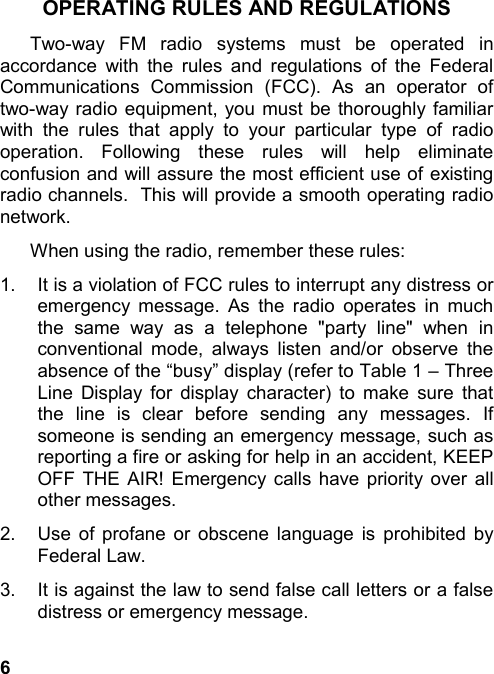 6OPERATING RULES AND REGULATIONSTwo-way FM radio systems must be operated inaccordance with the rules and regulations of the FederalCommunications Commission (FCC). As an operator oftwo-way radio equipment, you must be thoroughly familiarwith the rules that apply to your particular type of radiooperation. Following these rules will help eliminateconfusion and will assure the most efficient use of existingradio channels.  This will provide a smooth operating radionetwork.When using the radio, remember these rules:1.  It is a violation of FCC rules to interrupt any distress oremergency message. As the radio operates in muchthe same way as a telephone &quot;party line&quot; when inconventional mode, always listen and/or observe theabsence of the “busy” display (refer to Table 1 – ThreeLine Display for display character) to make sure thatthe line is clear before sending any messages. Ifsomeone is sending an emergency message, such asreporting a fire or asking for help in an accident, KEEPOFF THE AIR! Emergency calls have priority over allother messages.2.  Use of profane or obscene language is prohibited byFederal Law.3.  It is against the law to send false call letters or a falsedistress or emergency message.
