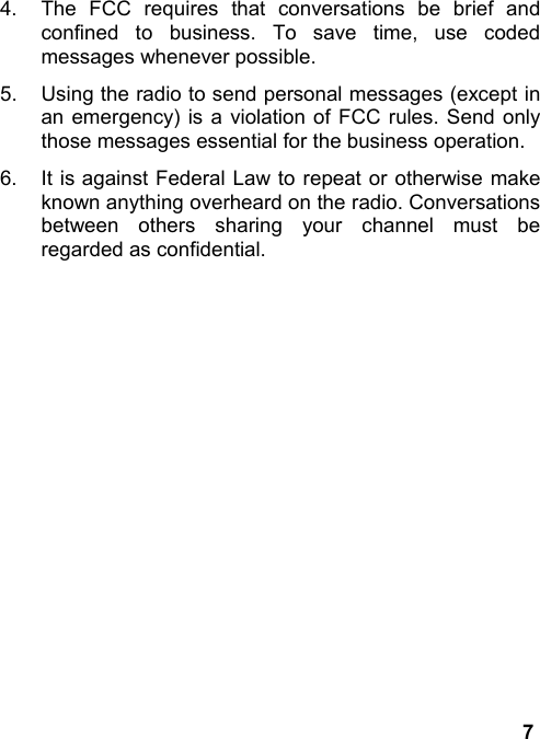 74.  The FCC requires that conversations be brief andconfined to business. To save time, use codedmessages whenever possible.5.  Using the radio to send personal messages (except inan emergency) is a violation of FCC rules. Send onlythose messages essential for the business operation.6.  It is against Federal Law to repeat or otherwise makeknown anything overheard on the radio. Conversationsbetween others sharing your channel must beregarded as confidential.