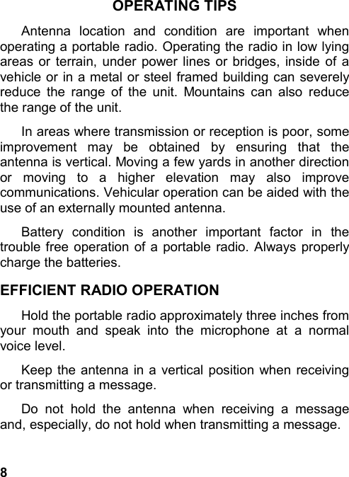 8OPERATING TIPSAntenna location and condition are important whenoperating a portable radio. Operating the radio in low lyingareas or terrain, under power lines or bridges, inside of avehicle or in a metal or steel framed building can severelyreduce the range of the unit. Mountains can also reducethe range of the unit.In areas where transmission or reception is poor, someimprovement may be obtained by ensuring that theantenna is vertical. Moving a few yards in another directionor moving to a higher elevation may also improvecommunications. Vehicular operation can be aided with theuse of an externally mounted antenna.Battery condition is another important factor in thetrouble free operation of a portable radio. Always properlycharge the batteries.EFFICIENT RADIO OPERATIONHold the portable radio approximately three inches fromyour mouth and speak into the microphone at a normalvoice level.Keep the antenna in a vertical position when receivingor transmitting a message.Do not hold the antenna when receiving a messageand, especially, do not hold when transmitting a message.
