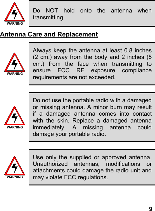 9WARNINGDo NOT hold onto the antenna whentransmitting.Antenna Care and ReplacementWARNINGAlways keep the antenna at least 0.8 inches(2 cm.) away from the body and 2 inches (5cm.) from the face when transmitting toensure FCC RF exposure compliancerequirements are not exceeded.WARNINGDo not use the portable radio with a damagedor missing antenna. A minor burn may resultif a damaged antenna comes into contactwith the skin. Replace a damaged antennaimmediately. A missing antenna coulddamage your portable radio.WARNINGUse only the supplied or approved antenna.Unauthorized antennas, modifications orattachments could damage the radio unit andmay violate FCC regulations.