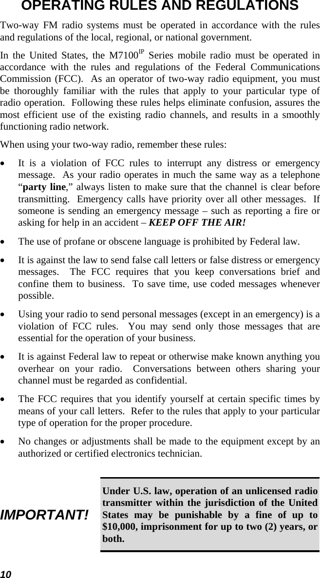 10 OPERATING RULES AND REGULATIONS Two-way FM radio systems must be operated in accordance with the rules and regulations of the local, regional, or national government. In the United States, the M7100IP Series mobile radio must be operated in accordance with the rules and regulations of the Federal Communications Commission (FCC).  As an operator of two-way radio equipment, you must be thoroughly familiar with the rules that apply to your particular type of radio operation.  Following these rules helps eliminate confusion, assures the most efficient use of the existing radio channels, and results in a smoothly functioning radio network. When using your two-way radio, remember these rules: •  It is a violation of FCC rules to interrupt any distress or emergency message.  As your radio operates in much the same way as a telephone “party line,” always listen to make sure that the channel is clear before transmitting.  Emergency calls have priority over all other messages.  If someone is sending an emergency message – such as reporting a fire or asking for help in an accident – KEEP OFF THE AIR! •  The use of profane or obscene language is prohibited by Federal law. •  It is against the law to send false call letters or false distress or emergency messages.  The FCC requires that you keep conversations brief and confine them to business.  To save time, use coded messages whenever possible. •  Using your radio to send personal messages (except in an emergency) is a violation of FCC rules.  You may send only those messages that are essential for the operation of your business. •  It is against Federal law to repeat or otherwise make known anything you overhear on your radio.  Conversations between others sharing your channel must be regarded as confidential. •  The FCC requires that you identify yourself at certain specific times by means of your call letters.  Refer to the rules that apply to your particular type of operation for the proper procedure. •  No changes or adjustments shall be made to the equipment except by an authorized or certified electronics technician.  IMPORTANT! Under U.S. law, operation of an unlicensed radio transmitter within the jurisdiction of the United States may be punishable by a fine of up to $10,000, imprisonment for up to two (2) years, or both. 