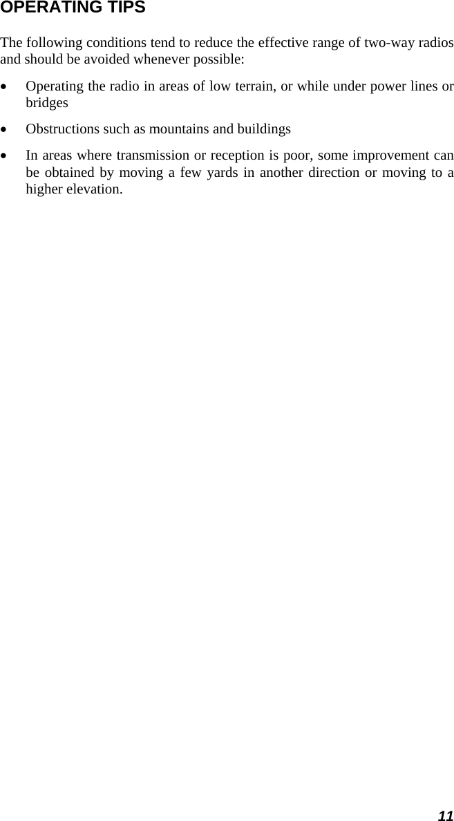 11 OPERATING TIPS The following conditions tend to reduce the effective range of two-way radios and should be avoided whenever possible: •  Operating the radio in areas of low terrain, or while under power lines or bridges •  Obstructions such as mountains and buildings •  In areas where transmission or reception is poor, some improvement can be obtained by moving a few yards in another direction or moving to a higher elevation. 