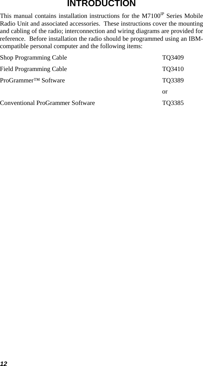 12 INTRODUCTION This manual contains installation instructions for the M7100IP Series Mobile Radio Unit and associated accessories.  These instructions cover the mounting and cabling of the radio; interconnection and wiring diagrams are provided for reference.  Before installation the radio should be programmed using an IBM-compatible personal computer and the following items: Shop Programming Cable     TQ3409 Field Programming Cable     TQ3410 ProGrammer™ Software     TQ3389             or Conventional ProGrammer Software      TQ3385 