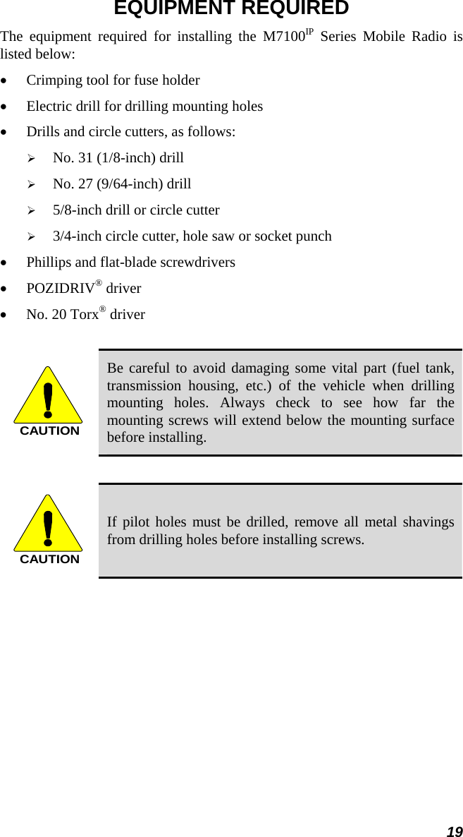 19 EQUIPMENT REQUIRED The equipment required for installing the M7100IP Series Mobile Radio is listed below: •  Crimping tool for fuse holder •  Electric drill for drilling mounting holes •  Drills and circle cutters, as follows:   No. 31 (1/8-inch) drill   No. 27 (9/64-inch) drill   5/8-inch drill or circle cutter   3/4-inch circle cutter, hole saw or socket punch •  Phillips and flat-blade screwdrivers • POZIDRIV® driver  •  No. 20 Torx® driver  CAUTION Be careful to avoid damaging some vital part (fuel tank, transmission housing, etc.) of the vehicle when drilling mounting holes. Always check to see how far the mounting screws will extend below the mounting surface before installing.  CAUTION If pilot holes must be drilled, remove all metal shavings from drilling holes before installing screws. 