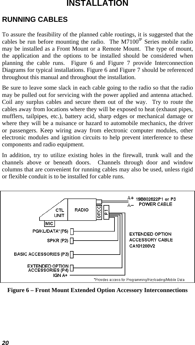 20 INSTALLATION RUNNING CABLES To assure the feasibility of the planned cable routings, it is suggested that the cables be run before mounting the radio.  The M7100IP Series mobile radio may be installed as a Front Mount or a Remote Mount.  The type of mount, the application and the options to be installed should be considered when planning the cable runs.  Figure 6 and Figure 7 provide Interconnection Diagrams for typical installations. Figure 6 and Figure 7 should be referenced throughout this manual and throughout the installation. Be sure to leave some slack in each cable going to the radio so that the radio may be pulled out for servicing with the power applied and antenna attached.  Coil any surplus cables and secure them out of the way.  Try to route the cables away from locations where they will be exposed to heat (exhaust pipes, mufflers, tailpipes, etc.), battery acid, sharp edges or mechanical damage or where they will be a nuisance or hazard to automobile mechanics, the driver or passengers. Keep wiring away from electronic computer modules, other electronic modules and ignition circuits to help prevent interference to these components and radio equipment. In addition, try to utilize existing holes in the firewall, trunk wall and the channels above or beneath doors.  Channels through door and window columns that are convenient for running cables may also be used, unless rigid or flexible conduit is to be installed for cable runs.   Figure 6 – Front Mount Extended Option Accessory Interconnections 