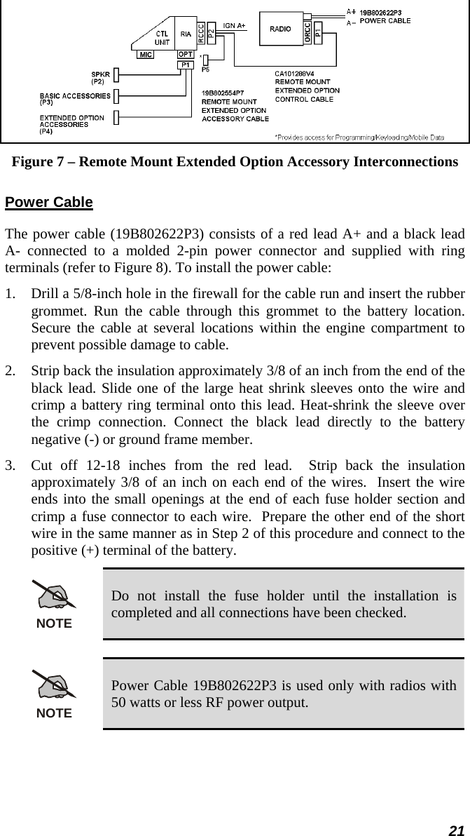 21  Figure 7 – Remote Mount Extended Option Accessory Interconnections Power Cable The power cable (19B802622P3) consists of a red lead A+ and a black lead A- connected to a molded 2-pin power connector and supplied with ring terminals (refer to Figure 8). To install the power cable: 1.  Drill a 5/8-inch hole in the firewall for the cable run and insert the rubber grommet. Run the cable through this grommet to the battery location. Secure the cable at several locations within the engine compartment to prevent possible damage to cable. 2.  Strip back the insulation approximately 3/8 of an inch from the end of the black lead. Slide one of the large heat shrink sleeves onto the wire and crimp a battery ring terminal onto this lead. Heat-shrink the sleeve over the crimp connection. Connect the black lead directly to the battery negative (-) or ground frame member.  3.  Cut off 12-18 inches from the red lead.  Strip back the insulation approximately 3/8 of an inch on each end of the wires.  Insert the wire ends into the small openings at the end of each fuse holder section and crimp a fuse connector to each wire.  Prepare the other end of the short wire in the same manner as in Step 2 of this procedure and connect to the positive (+) terminal of the battery. NOTE Do not install the fuse holder until the installation is completed and all connections have been checked.  NOTE Power Cable 19B802622P3 is used only with radios with 50 watts or less RF power output.  