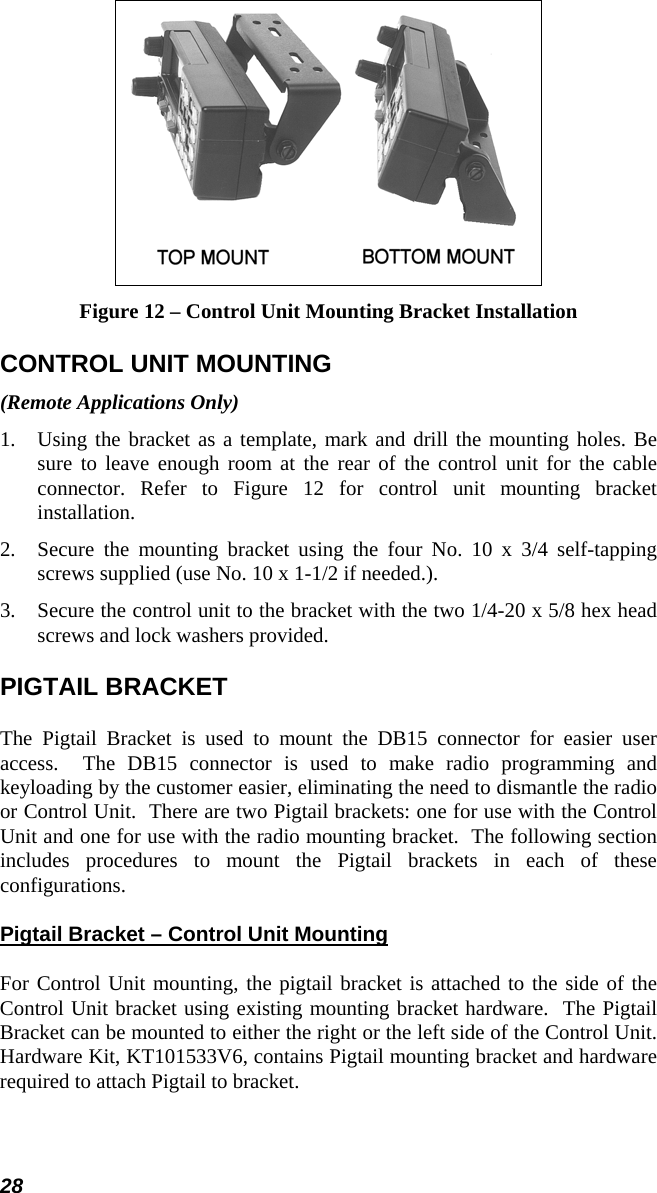 28  Figure 12 – Control Unit Mounting Bracket Installation CONTROL UNIT MOUNTING (Remote Applications Only) 1.  Using the bracket as a template, mark and drill the mounting holes. Be sure to leave enough room at the rear of the control unit for the cable connector. Refer to Figure 12 for control unit mounting bracket installation. 2.  Secure the mounting bracket using the four No. 10 x 3/4 self-tapping screws supplied (use No. 10 x 1-1/2 if needed.). 3.  Secure the control unit to the bracket with the two 1/4-20 x 5/8 hex head screws and lock washers provided. PIGTAIL BRACKET The Pigtail Bracket is used to mount the DB15 connector for easier user access.  The DB15 connector is used to make radio programming and keyloading by the customer easier, eliminating the need to dismantle the radio or Control Unit.  There are two Pigtail brackets: one for use with the Control Unit and one for use with the radio mounting bracket.  The following section includes procedures to mount the Pigtail brackets in each of these configurations. Pigtail Bracket – Control Unit Mounting For Control Unit mounting, the pigtail bracket is attached to the side of the Control Unit bracket using existing mounting bracket hardware.  The Pigtail Bracket can be mounted to either the right or the left side of the Control Unit. Hardware Kit, KT101533V6, contains Pigtail mounting bracket and hardware required to attach Pigtail to bracket. 