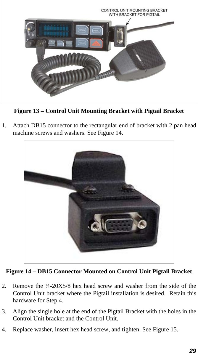 29  Figure 13 – Control Unit Mounting Bracket with Pigtail Bracket 1.  Attach DB15 connector to the rectangular end of bracket with 2 pan head machine screws and washers. See Figure 14.  Figure 14 – DB15 Connector Mounted on Control Unit Pigtail Bracket 2.  Remove the ¼-20X5/8 hex head screw and washer from the side of the Control Unit bracket where the Pigtail installation is desired.  Retain this hardware for Step 4. 3.  Align the single hole at the end of the Pigtail Bracket with the holes in the Control Unit bracket and the Control Unit. 4.  Replace washer, insert hex head screw, and tighten. See Figure 15. 