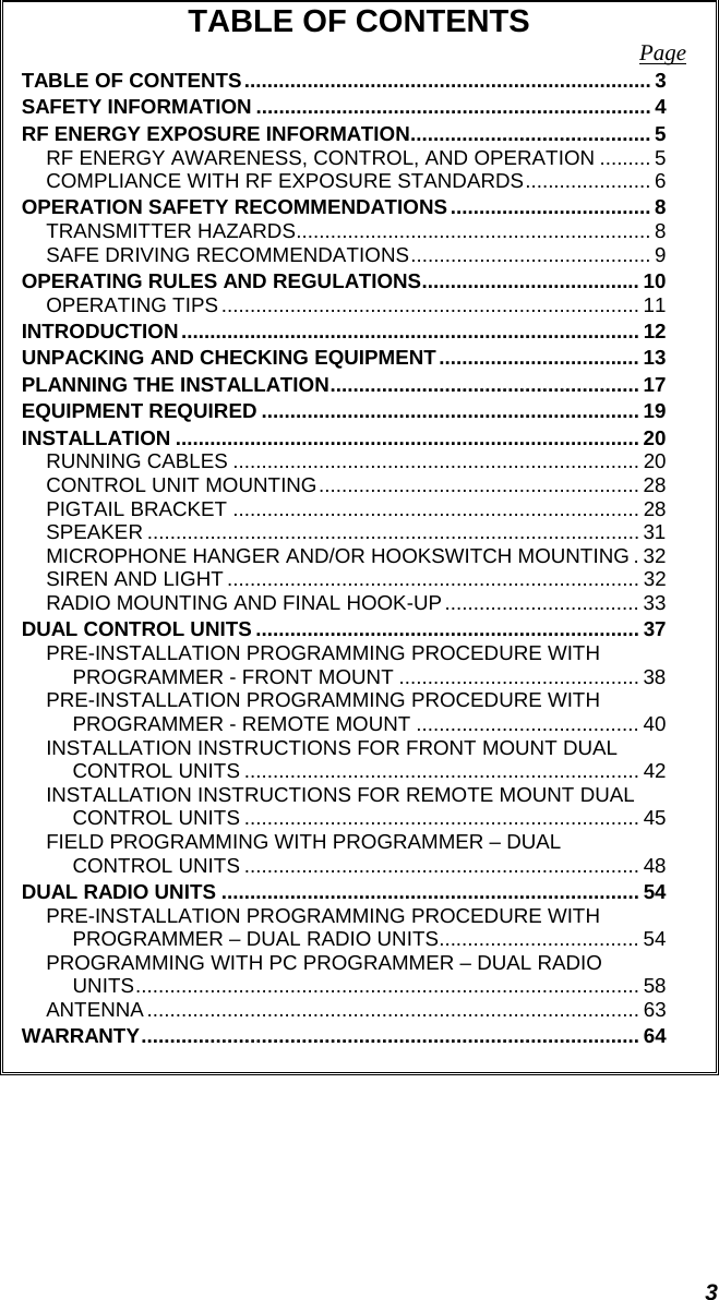 3 TABLE OF CONTENTS  Page TABLE OF CONTENTS....................................................................... 3 SAFETY INFORMATION ..................................................................... 4 RF ENERGY EXPOSURE INFORMATION.......................................... 5 RF ENERGY AWARENESS, CONTROL, AND OPERATION ......... 5 COMPLIANCE WITH RF EXPOSURE STANDARDS...................... 6 OPERATION SAFETY RECOMMENDATIONS................................... 8 TRANSMITTER HAZARDS.............................................................. 8 SAFE DRIVING RECOMMENDATIONS.......................................... 9 OPERATING RULES AND REGULATIONS...................................... 10 OPERATING TIPS ......................................................................... 11 INTRODUCTION................................................................................ 12 UNPACKING AND CHECKING EQUIPMENT................................... 13 PLANNING THE INSTALLATION...................................................... 17 EQUIPMENT REQUIRED .................................................................. 19 INSTALLATION ................................................................................. 20 RUNNING CABLES ....................................................................... 20 CONTROL UNIT MOUNTING........................................................ 28 PIGTAIL BRACKET ....................................................................... 28 SPEAKER ...................................................................................... 31 MICROPHONE HANGER AND/OR HOOKSWITCH MOUNTING . 32 SIREN AND LIGHT ........................................................................ 32 RADIO MOUNTING AND FINAL HOOK-UP.................................. 33 DUAL CONTROL UNITS ................................................................... 37 PRE-INSTALLATION PROGRAMMING PROCEDURE WITH PROGRAMMER - FRONT MOUNT .......................................... 38 PRE-INSTALLATION PROGRAMMING PROCEDURE WITH PROGRAMMER - REMOTE MOUNT ....................................... 40 INSTALLATION INSTRUCTIONS FOR FRONT MOUNT DUAL CONTROL UNITS ..................................................................... 42 INSTALLATION INSTRUCTIONS FOR REMOTE MOUNT DUAL CONTROL UNITS ..................................................................... 45 FIELD PROGRAMMING WITH PROGRAMMER – DUAL CONTROL UNITS ..................................................................... 48 DUAL RADIO UNITS ......................................................................... 54 PRE-INSTALLATION PROGRAMMING PROCEDURE WITH PROGRAMMER – DUAL RADIO UNITS................................... 54 PROGRAMMING WITH PC PROGRAMMER – DUAL RADIO UNITS........................................................................................ 58 ANTENNA ...................................................................................... 63 WARRANTY....................................................................................... 64  