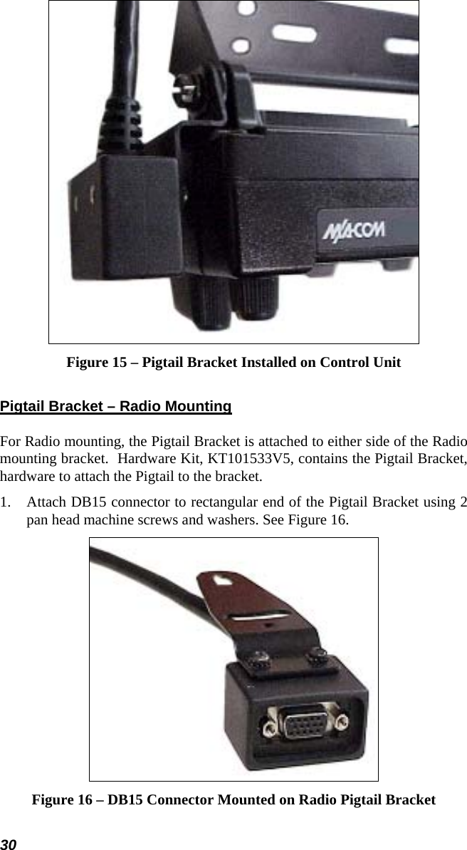 30  Figure 15 – Pigtail Bracket Installed on Control Unit Pigtail Bracket – Radio Mounting For Radio mounting, the Pigtail Bracket is attached to either side of the Radio mounting bracket.  Hardware Kit, KT101533V5, contains the Pigtail Bracket, hardware to attach the Pigtail to the bracket. 1.  Attach DB15 connector to rectangular end of the Pigtail Bracket using 2 pan head machine screws and washers. See Figure 16.  Figure 16 – DB15 Connector Mounted on Radio Pigtail Bracket 