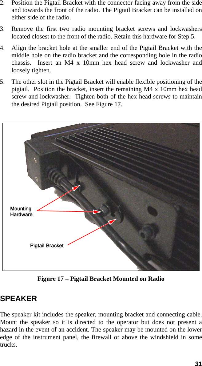 31 2.  Position the Pigtail Bracket with the connector facing away from the side and towards the front of the radio. The Pigtail Bracket can be installed on either side of the radio. 3.  Remove the first two radio mounting bracket screws and lockwashers located closest to the front of the radio. Retain this hardware for Step 5.  4.  Align the bracket hole at the smaller end of the Pigtail Bracket with the middle hole on the radio bracket and the corresponding hole in the radio chassis.  Insert an M4 x 10mm hex head screw and lockwasher and loosely tighten. 5.  The other slot in the Pigtail Bracket will enable flexible positioning of the pigtail.  Position the bracket, insert the remaining M4 x 10mm hex head screw and lockwasher.  Tighten both of the hex head screws to maintain the desired Pigtail position.  See Figure 17.   Figure 17 – Pigtail Bracket Mounted on Radio SPEAKER The speaker kit includes the speaker, mounting bracket and connecting cable. Mount the speaker so it is directed to the operator but does not present a hazard in the event of an accident. The speaker may be mounted on the lower edge of the instrument panel, the firewall or above the windshield in some trucks.  