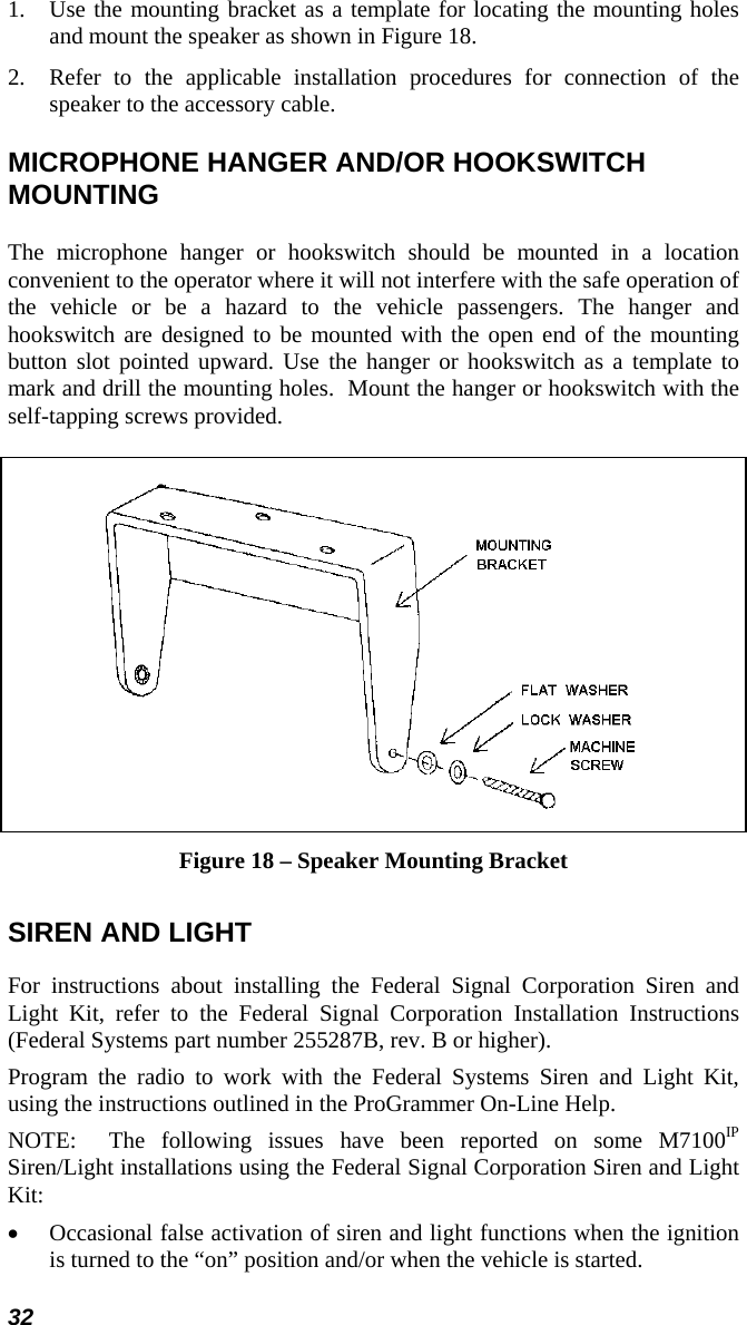 32 1.  Use the mounting bracket as a template for locating the mounting holes and mount the speaker as shown in Figure 18. 2.  Refer to the applicable installation procedures for connection of the speaker to the accessory cable. MICROPHONE HANGER AND/OR HOOKSWITCH MOUNTING The microphone hanger or hookswitch should be mounted in a location convenient to the operator where it will not interfere with the safe operation of the vehicle or be a hazard to the vehicle passengers. The hanger and hookswitch are designed to be mounted with the open end of the mounting button slot pointed upward. Use the hanger or hookswitch as a template to mark and drill the mounting holes.  Mount the hanger or hookswitch with the self-tapping screws provided.    Figure 18 – Speaker Mounting Bracket SIREN AND LIGHT For instructions about installing the Federal Signal Corporation Siren and Light Kit, refer to the Federal Signal Corporation Installation Instructions (Federal Systems part number 255287B, rev. B or higher). Program the radio to work with the Federal Systems Siren and Light Kit, using the instructions outlined in the ProGrammer On-Line Help. NOTE:  The following issues have been reported on some M7100IP Siren/Light installations using the Federal Signal Corporation Siren and Light Kit: •  Occasional false activation of siren and light functions when the ignition is turned to the “on” position and/or when the vehicle is started. 
