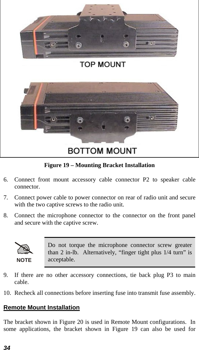 34   Figure 19 – Mounting Bracket Installation 6.  Connect front mount accessory cable connector P2 to speaker cable connector. 7.  Connect power cable to power connector on rear of radio unit and secure with the two captive screws to the radio unit. 8.  Connect the microphone connector to the connector on the front panel and secure with the captive screw.  NOTE Do not torque the microphone connector screw greater than 2 in-lb.  Alternatively, “finger tight plus 1/4 turn” is acceptable. 9.  If there are no other accessory connections, tie back plug P3 to main cable. 10.  Recheck all connections before inserting fuse into transmit fuse assembly. Remote Mount Installation The bracket shown in Figure 20 is used in Remote Mount configurations.  In some applications, the bracket shown in Figure 19 can also be used for 
