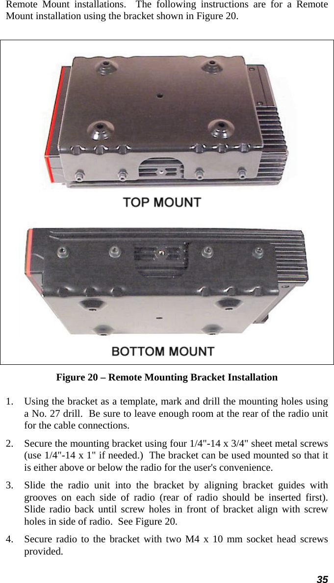 35 Remote Mount installations.  The following instructions are for a Remote Mount installation using the bracket shown in Figure 20.    Figure 20 – Remote Mounting Bracket Installation 1.  Using the bracket as a template, mark and drill the mounting holes using a No. 27 drill.  Be sure to leave enough room at the rear of the radio unit for the cable connections. 2.  Secure the mounting bracket using four 1/4&quot;-14 x 3/4&quot; sheet metal screws (use 1/4&quot;-14 x 1&quot; if needed.)  The bracket can be used mounted so that it is either above or below the radio for the user&apos;s convenience.  3.  Slide the radio unit into the bracket by aligning bracket guides with grooves on each side of radio (rear of radio should be inserted first).  Slide radio back until screw holes in front of bracket align with screw holes in side of radio.  See Figure 20. 4.  Secure radio to the bracket with two M4 x 10 mm socket head screws provided. 