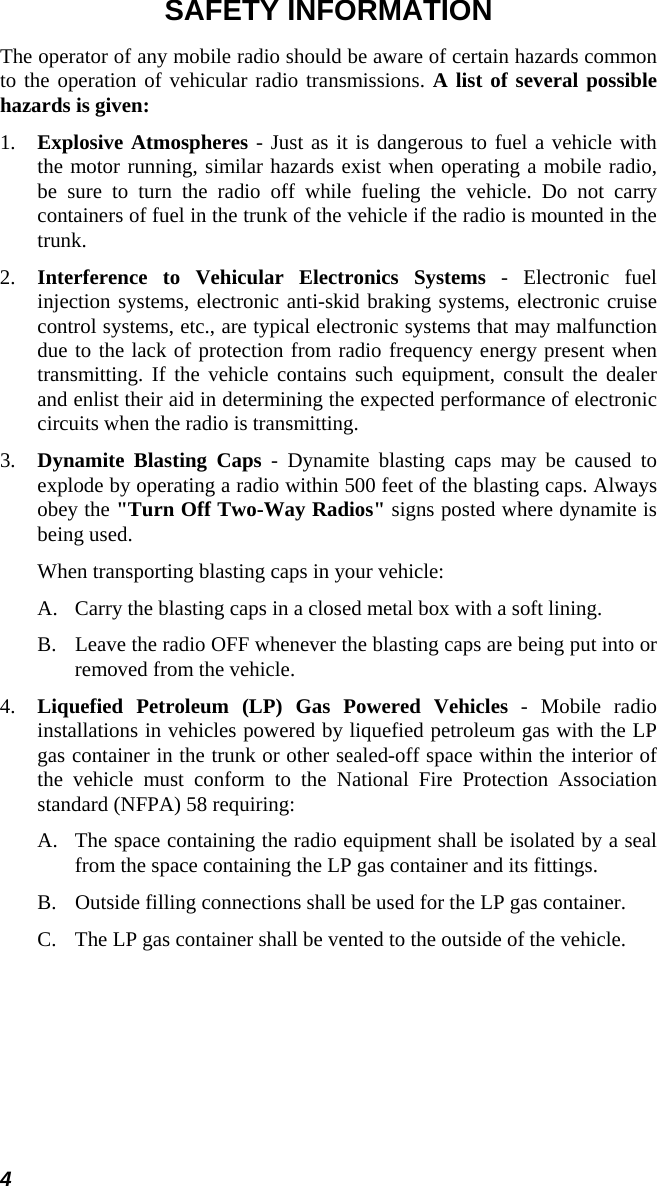 4 SAFETY INFORMATION The operator of any mobile radio should be aware of certain hazards common to the operation of vehicular radio transmissions. A list of several possible hazards is given: 1.  Explosive Atmospheres - Just as it is dangerous to fuel a vehicle with the motor running, similar hazards exist when operating a mobile radio, be sure to turn the radio off while fueling the vehicle. Do not carry containers of fuel in the trunk of the vehicle if the radio is mounted in the trunk. 2.  Interference to Vehicular Electronics Systems - Electronic fuel injection systems, electronic anti-skid braking systems, electronic cruise control systems, etc., are typical electronic systems that may malfunction due to the lack of protection from radio frequency energy present when transmitting. If the vehicle contains such equipment, consult the dealer and enlist their aid in determining the expected performance of electronic circuits when the radio is transmitting. 3.  Dynamite Blasting Caps - Dynamite blasting caps may be caused to explode by operating a radio within 500 feet of the blasting caps. Always obey the &quot;Turn Off Two-Way Radios&quot; signs posted where dynamite is being used.   When transporting blasting caps in your vehicle: A.  Carry the blasting caps in a closed metal box with a soft lining. B.  Leave the radio OFF whenever the blasting caps are being put into or removed from the vehicle. 4.  Liquefied Petroleum (LP) Gas Powered Vehicles - Mobile radio installations in vehicles powered by liquefied petroleum gas with the LP gas container in the trunk or other sealed-off space within the interior of the vehicle must conform to the National Fire Protection Association standard (NFPA) 58 requiring: A.  The space containing the radio equipment shall be isolated by a seal from the space containing the LP gas container and its fittings. B.  Outside filling connections shall be used for the LP gas container. C.  The LP gas container shall be vented to the outside of the vehicle. 