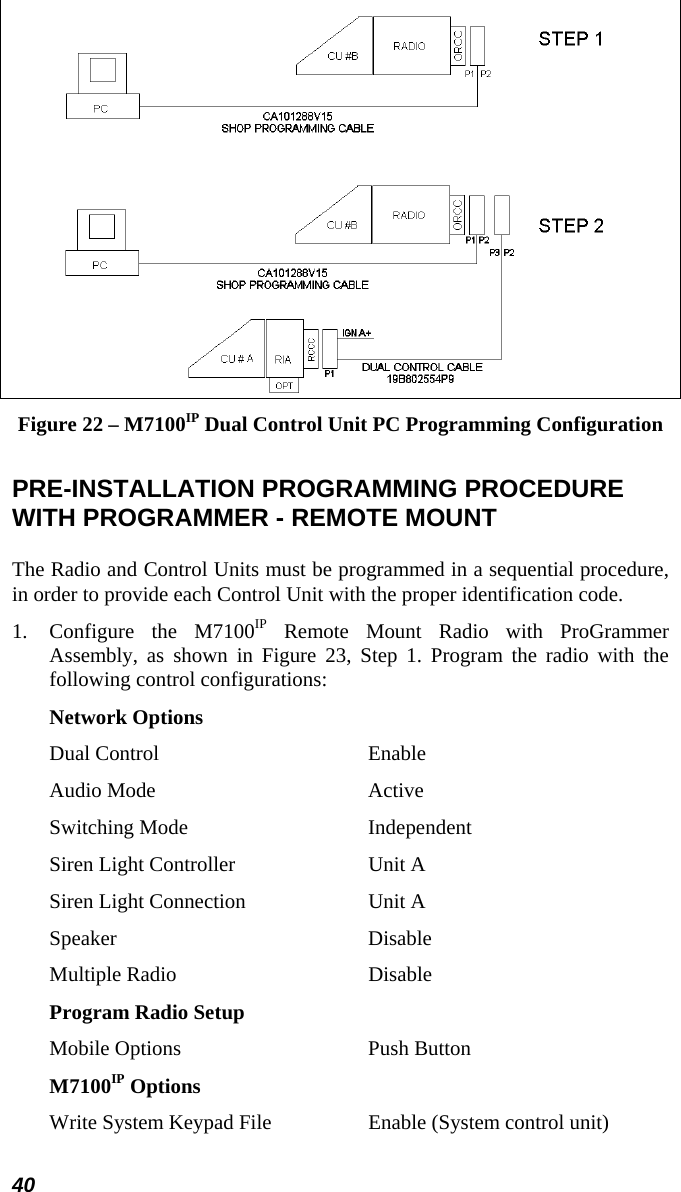 40  Figure 22 – M7100IP Dual Control Unit PC Programming Configuration  PRE-INSTALLATION PROGRAMMING PROCEDURE WITH PROGRAMMER - REMOTE MOUNT The Radio and Control Units must be programmed in a sequential procedure, in order to provide each Control Unit with the proper identification code. 1.  Configure the M7100IP Remote Mount Radio with ProGrammer Assembly, as shown in Figure 23, Step 1. Program the radio with the following control configurations: Network Options Dual Control  Enable Audio Mode  Active Switching Mode  Independent Siren Light Controller  Unit A Siren Light Connection  Unit A Speaker Disable Multiple Radio  Disable Program Radio Setup Mobile Options  Push Button M7100IP Options Write System Keypad File  Enable (System control unit) 