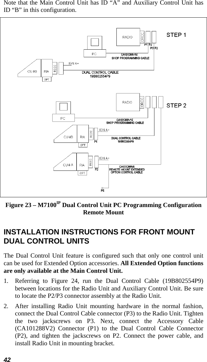 42 Note that the Main Control Unit has ID “A” and Auxiliary Control Unit has ID “B” in this configuration.  Figure 23 – M7100IP Dual Control Unit PC Programming Configuration Remote Mount INSTALLATION INSTRUCTIONS FOR FRONT MOUNT DUAL CONTROL UNITS The Dual Control Unit feature is configured such that only one control unit can be used for Extended Option accessories. All Extended Option functions are only available at the Main Control Unit. 1.  Referring to Figure 24, run the Dual Control Cable (19B802554P9) between locations for the Radio Unit and Auxiliary Control Unit. Be sure to locate the P2/P3 connector assembly at the Radio Unit. 2.  After installing Radio Unit mounting hardware in the normal fashion, connect the Dual Control Cable connector (P3) to the Radio Unit. Tighten the two jackscrews on P3. Next, connect the Accessory Cable (CA101288V2) Connector (P1) to the Dual Control Cable Connector (P2), and tighten the jackscrews on P2. Connect the power cable, and install Radio Unit in mounting bracket. 