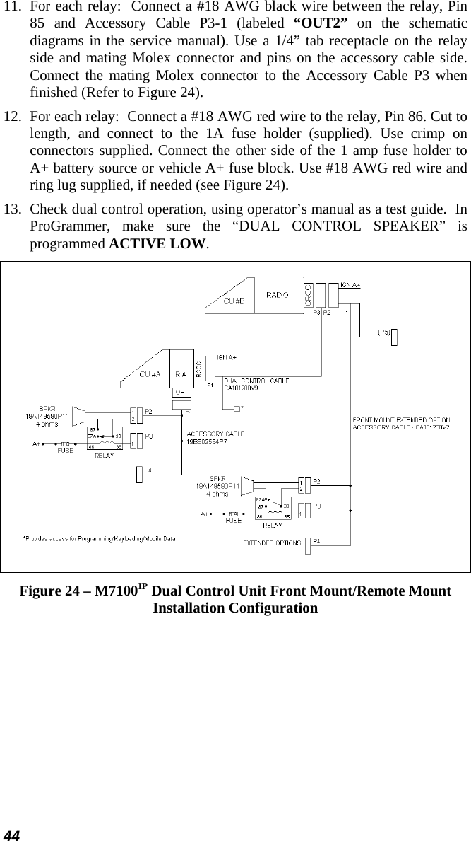 44 11.  For each relay:  Connect a #18 AWG black wire between the relay, Pin 85 and Accessory Cable P3-1 (labeled “OUT2” on the schematic diagrams in the service manual). Use a 1/4” tab receptacle on the relay side and mating Molex connector and pins on the accessory cable side. Connect the mating Molex connector to the Accessory Cable P3 when finished (Refer to Figure 24). 12.  For each relay:  Connect a #18 AWG red wire to the relay, Pin 86. Cut to length, and connect to the 1A fuse holder (supplied). Use crimp on connectors supplied. Connect the other side of the 1 amp fuse holder to A+ battery source or vehicle A+ fuse block. Use #18 AWG red wire and ring lug supplied, if needed (see Figure 24). 13.  Check dual control operation, using operator’s manual as a test guide.  In ProGrammer, make sure the “DUAL CONTROL SPEAKER” is programmed ACTIVE LOW.  Figure 24 – M7100IP Dual Control Unit Front Mount/Remote Mount Installation Configuration 