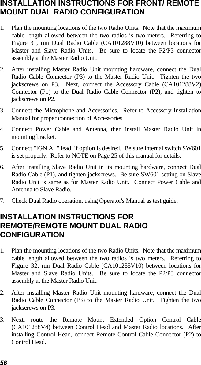 56 INSTALLATION INSTRUCTIONS FOR FRONT/ REMOTE MOUNT DUAL RADIO CONFIGURATION 1.  Plan the mounting locations of the two Radio Units.  Note that the maximum cable length allowed between the two radios is two meters.  Referring to Figure 31, run Dual Radio Cable (CA101288V10) between locations for Master and Slave Radio Units.  Be sure to locate the P2/P3 connector assembly at the Master Radio Unit. 2.  After installing Master Radio Unit mounting hardware, connect the Dual Radio Cable Connector (P3) to the Master Radio Unit.  Tighten the two jackscrews on P3.  Next, connect the Accessory Cable (CA101288V2) Connector (P1) to the Dual Radio Cable Connector (P2), and tighten to jackscrews on P2. 3.  Connect the Microphone and Accessories.  Refer to Accessory Installation Manual for proper connection of Accessories. 4.  Connect Power Cable and Antenna, then install Master Radio Unit in mounting bracket. 5.  Connect &quot;IGN A+&quot; lead, if option is desired.  Be sure internal switch SW601 is set properly.  Refer to NOTE on Page 25 of this manual for details. 6.  After installing Slave Radio Unit in its mounting hardware, connect Dual Radio Cable (P1), and tighten jackscrews.  Be sure SW601 setting on Slave Radio Unit is same as for Master Radio Unit.  Connect Power Cable and Antenna to Slave Radio. 7.  Check Dual Radio operation, using Operator&apos;s Manual as test guide. INSTALLATION INSTRUCTIONS FOR REMOTE/REMOTE MOUNT DUAL RADIO CONFIGURATION 1.  Plan the mounting locations of the two Radio Units.  Note that the maximum cable length allowed between the two radios is two meters.  Referring to Figure 32, run Dual Radio Cable (CA101288V10) between locations for Master and Slave Radio Units.  Be sure to locate the P2/P3 connector assembly at the Master Radio Unit. 2.  After installing Master Radio Unit mounting hardware, connect the Dual Radio Cable Connector (P3) to the Master Radio Unit.  Tighten the two jackscrews on P3. 3. Next, route the Remote Mount Extended Option Control Cable (CA101288V4) between Control Head and Master Radio locations.  After installing Control Head, connect Remote Control Cable Connector (P2) to Control Head. 