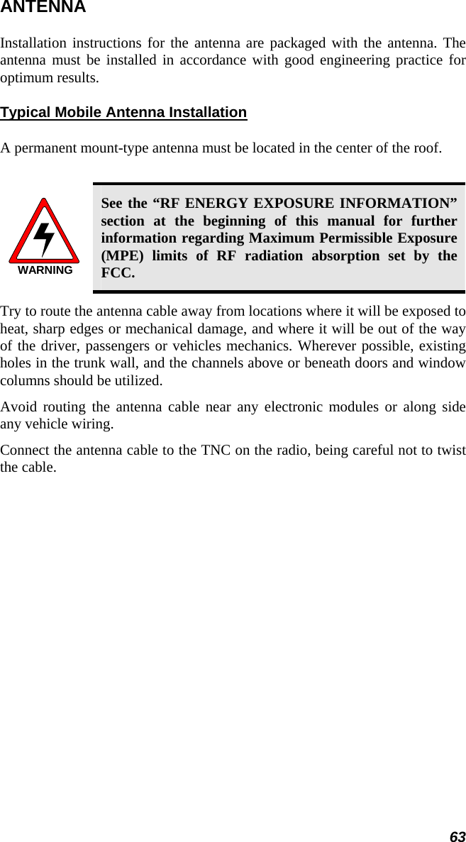 63 ANTENNA Installation instructions for the antenna are packaged with the antenna. The antenna must be installed in accordance with good engineering practice for optimum results. Typical Mobile Antenna Installation A permanent mount-type antenna must be located in the center of the roof.  WARNING See the “RF ENERGY EXPOSURE INFORMATION” section at the beginning of this manual for further information regarding Maximum Permissible Exposure (MPE) limits of RF radiation absorption set by the FCC. Try to route the antenna cable away from locations where it will be exposed to heat, sharp edges or mechanical damage, and where it will be out of the way of the driver, passengers or vehicles mechanics. Wherever possible, existing holes in the trunk wall, and the channels above or beneath doors and window columns should be utilized. Avoid routing the antenna cable near any electronic modules or along side any vehicle wiring. Connect the antenna cable to the TNC on the radio, being careful not to twist the cable.  