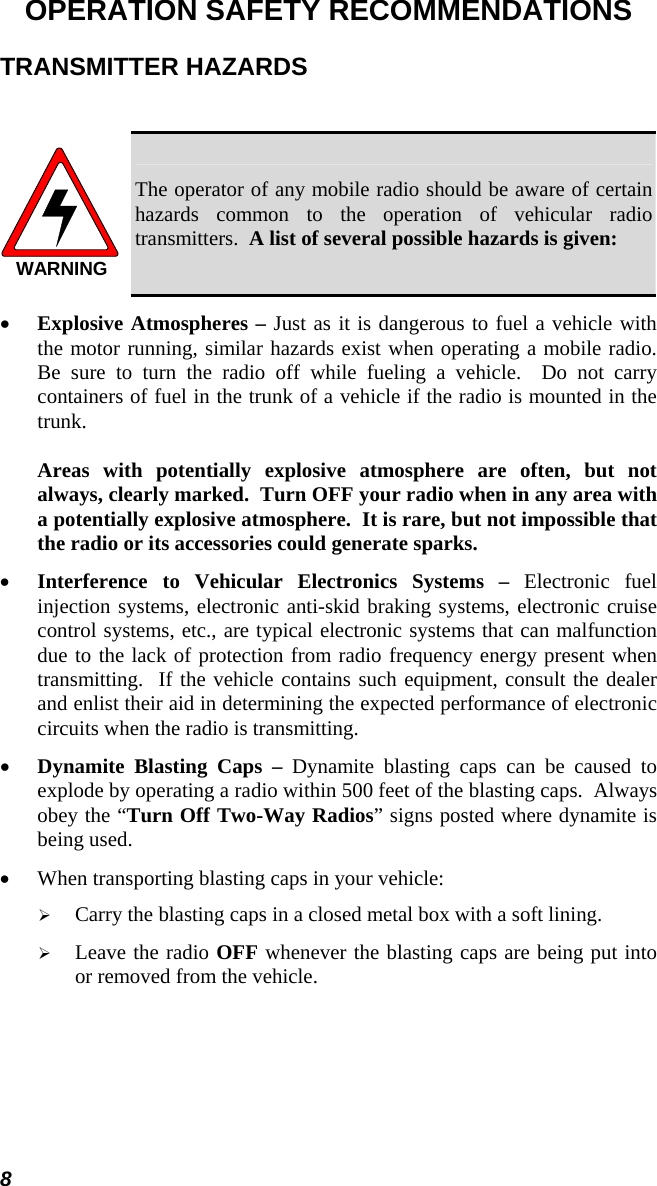 8 OPERATION SAFETY RECOMMENDATIONS TRANSMITTER HAZARDS  WARNING The operator of any mobile radio should be aware of certain hazards common to the operation of vehicular radio transmitters.  A list of several possible hazards is given: •  Explosive Atmospheres – Just as it is dangerous to fuel a vehicle with the motor running, similar hazards exist when operating a mobile radio.  Be sure to turn the radio off while fueling a vehicle.  Do not carry containers of fuel in the trunk of a vehicle if the radio is mounted in the trunk.  Areas with potentially explosive atmosphere are often, but not always, clearly marked.  Turn OFF your radio when in any area with a potentially explosive atmosphere.  It is rare, but not impossible that the radio or its accessories could generate sparks. •  Interference to Vehicular Electronics Systems – Electronic fuel injection systems, electronic anti-skid braking systems, electronic cruise control systems, etc., are typical electronic systems that can malfunction due to the lack of protection from radio frequency energy present when transmitting.  If the vehicle contains such equipment, consult the dealer and enlist their aid in determining the expected performance of electronic circuits when the radio is transmitting. •  Dynamite Blasting Caps – Dynamite blasting caps can be caused to explode by operating a radio within 500 feet of the blasting caps.  Always obey the “Turn Off Two-Way Radios” signs posted where dynamite is being used. •  When transporting blasting caps in your vehicle:   Carry the blasting caps in a closed metal box with a soft lining.   Leave the radio OFF whenever the blasting caps are being put into or removed from the vehicle. 
