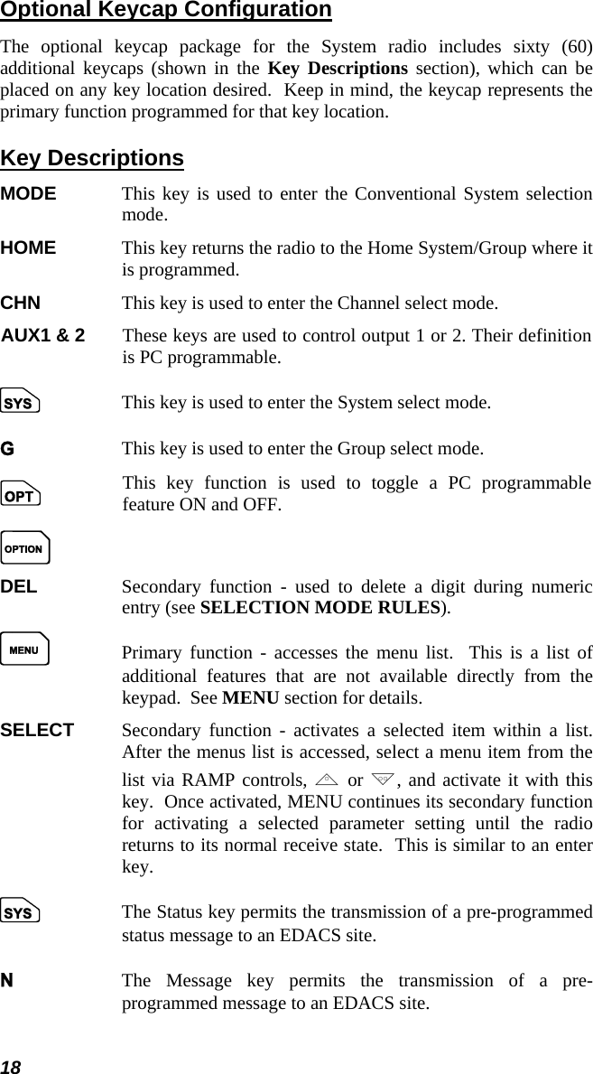 18 Optional Keycap Configuration The optional keycap package for the System radio includes sixty (60) additional keycaps (shown in the Key Descriptions section), which can be placed on any key location desired.  Keep in mind, the keycap represents the primary function programmed for that key location. Key Descriptions MODE  This key is used to enter the Conventional System selection mode. HOME  This key returns the radio to the Home System/Group where it is programmed. CHN  This key is used to enter the Channel select mode.  AUX1 &amp; 2  These keys are used to control output 1 or 2. Their definition is PC programmable.  S  This key is used to enter the System select mode. G  This key is used to enter the Group select mode.  o  O This key function is used to toggle a PC programmable feature ON and OFF.  DEL  Secondary function - used to delete a digit during numeric entry (see SELECTION MODE RULES). M  Primary function - accesses the menu list.  This is a list of additional features that are not available directly from the keypad.  See MENU section for details. SELECT  Secondary function - activates a selected item within a list.  After the menus list is accessed, select a menu item from the list via RAMP controls, , or ., and activate it with this key.  Once activated, MENU continues its secondary function for activating a selected parameter setting until the radio returns to its normal receive state.  This is similar to an enter key. S  The Status key permits the transmission of a pre-programmed status message to an EDACS site. N  The Message key permits the transmission of a pre-programmed message to an EDACS site.  